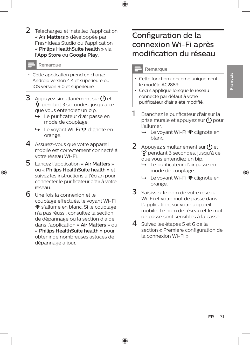 31FRFra n çai s2  Téléchargez et installez l&apos;application « Air Matters » développée par FreshIdeas Studio ou l&apos;application « Philips HealthSuite health » via l&apos;App Store ou Google Play.Remarque • Cette application prend en charge Android version 4.4 et supérieure ou iOS version 9.0 et supérieure.3  Appuyez simultanément sur   et  pendant 3 secondes, jusqu&apos;à ce que vous entendiez un bip. »Le purificateur d&apos;air passe en mode de couplage. »Le voyant Wi-Fi   clignote en orange.4  Assurez-vous que votre appareil mobile est correctement connecté à votre réseau Wi-Fi.5  Lancez l&apos;application « Air Matters » ou « Philips HealthSuite health » et suivez les instructions à l&apos;écran pour connecter le purificateur d&apos;air à votre réseau.6  Une fois la connexion et le couplage effectués, le voyant Wi-Fi  s&apos;allume en blanc. Si le couplage n&apos;a pas réussi, consultez la section de dépannage ou la section d&apos;aide dans l&apos;application « Air Matters » ou « Philips HealthSuite health » pour obtenir de nombreuses astuces de dépannage à jour.Conguration de la connexion Wi-Fi après modication du réseauRemarque • Cette fonction concerne uniquement le modèle AC2889. • Ceci s&apos;applique lorsque le réseau connecté par défaut à votre purificateur d&apos;air a été modifié.1  Branchez le purificateur d&apos;air sur la prise murale et appuyez sur   pour l&apos;allumer. »Le voyant Wi-Fi   clignote en blanc.2  Appuyez simultanément sur   et  pendant 3 secondes, jusqu&apos;à ce que vous entendiez un bip. »Le purificateur d&apos;air passe en mode de couplage. »Le voyant Wi-Fi   clignote en orange.3  Saisissez le nom de votre réseau Wi-Fi et votre mot de passe dans l&apos;application, sur votre appareil mobile. Le nom de réseau et le mot de passe sont sensibles à la casse.4  Suivez les étapes 5 et 6 de la section « Première configuration de la connexion Wi-Fi ».