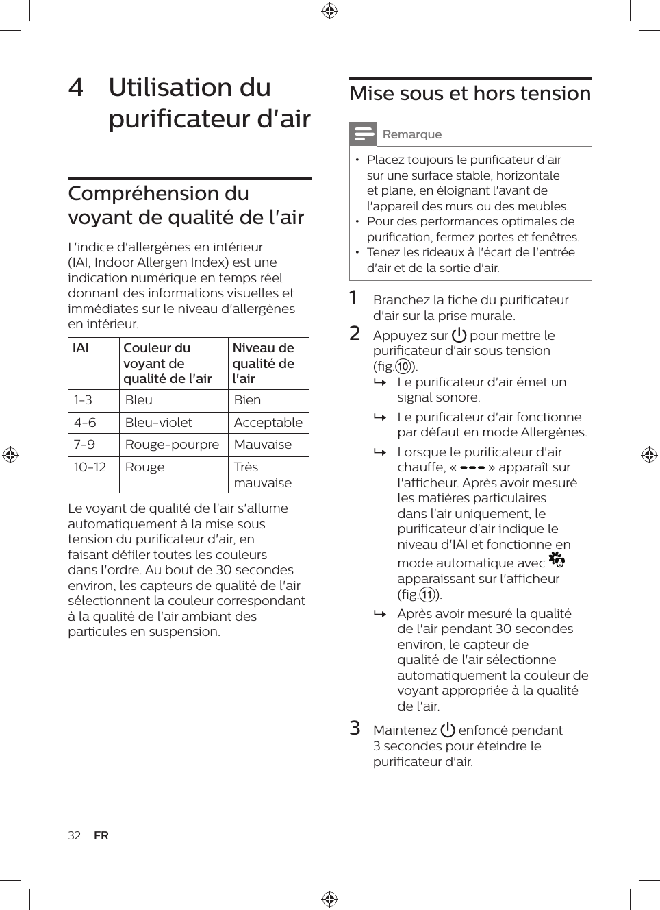 32 FRMise sous et hors tensionRemarque • Placez toujours le purificateur d&apos;air sur une surface stable, horizontale et plane, en éloignant l&apos;avant de l&apos;appareil des murs ou des meubles. • Pour des performances optimales de purification, fermez portes et fenêtres. • Tenez les rideaux à l&apos;écart de l&apos;entrée d&apos;air et de la sortie d&apos;air.1  Branchez la fiche du purificateur d&apos;air sur la prise murale.2  Appuyez sur   pour mettre le purificateur d&apos;air sous tension (fig.j). »Le purificateur d&apos;air émet un signal sonore. »Le purificateur d&apos;air fonctionne par défaut en mode Allergènes. »Lorsque le purificateur d&apos;air chauffe, «   » apparaît sur l&apos;afficheur. Après avoir mesuré les matières particulaires dans l&apos;air uniquement, le purificateur d&apos;air indique le niveau d&apos;IAI et fonctionne en mode automatique avec    apparaissant sur l&apos;afficheur (fig.k). »Après avoir mesuré la qualité de l&apos;air pendant 30 secondes environ, le capteur de qualité de l&apos;air sélectionne automatiquement la couleur de voyant appropriée à la qualité de l&apos;air.3  Maintenez   enfoncé pendant 3 secondes pour éteindre le purificateur d&apos;air.4  Utilisation du purificateur d&apos;airCompréhension du voyant de qualité de l&apos;airL&apos;indice d&apos;allergènes en intérieur (IAI, Indoor Allergen Index) est une indication numérique en temps réel donnant des informations visuelles et immédiates sur le niveau d&apos;allergènes en intérieur.IAI Couleur du voyant de qualité de l&apos;airNiveau de qualité de l&apos;air1-3 Bleu Bien4-6 Bleu-violet Acceptable7-9 Rouge-pourpre Mauvaise10-12 Rouge Très mauvaiseLe voyant de qualité de l&apos;air s&apos;allume automatiquement à la mise sous tension du purificateur d&apos;air, en faisant défiler toutes les couleurs dans l&apos;ordre. Au bout de 30 secondes environ, les capteurs de qualité de l&apos;air sélectionnent la couleur correspondant à la qualité de l&apos;air ambiant des particules en suspension.