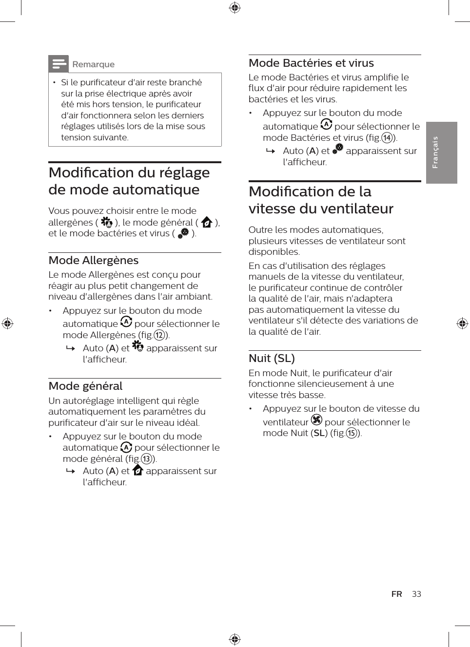 33FRFra n çai sMode Bactéries et virusLe mode Bactéries et virus amplifie le flux d&apos;air pour réduire rapidement les bactéries et les virus.•  Appuyez sur le bouton du mode automatique   pour sélectionner le mode Bactéries et virus (fig.n). »Auto (A) et   apparaissent sur l&apos;afficheur.Modication de la vitesse du ventilateurOutre les modes automatiques, plusieurs vitesses de ventilateur sont disponibles. En cas d&apos;utilisation des réglages manuels de la vitesse du ventilateur, le purificateur continue de contrôler la qualité de l&apos;air, mais n&apos;adaptera pas automatiquement la vitesse du ventilateur s&apos;il détecte des variations de la qualité de l&apos;air.Nuit (SL)En mode Nuit, le purificateur d&apos;air fonctionne silencieusement à une vitesse très basse.•  Appuyez sur le bouton de vitesse du ventilateur   pour sélectionner le mode Nuit (SL) (fig.o).Remarque • Si le purificateur d&apos;air reste branché sur la prise électrique après avoir été mis hors tension, le purificateur d&apos;air fonctionnera selon les derniers réglages utilisés lors de la mise sous tension suivante.Modication du réglage de mode automatiqueVous pouvez choisir entre le mode allergènes (   ), le mode général (   ),  et le mode bactéries et virus (   ).Mode AllergènesLe mode Allergènes est conçu pour réagir au plus petit changement de niveau d&apos;allergènes dans l&apos;air ambiant.•  Appuyez sur le bouton du mode automatique   pour sélectionner le mode Allergènes (fig.l). »Auto (A) et   apparaissent sur l&apos;afficheur.Mode généralUn autoréglage intelligent qui règle automatiquement les paramètres du purificateur d&apos;air sur le niveau idéal.•  Appuyez sur le bouton du mode automatique   pour sélectionner le mode général (fig.m). »Auto (A) et   apparaissent sur l&apos;afficheur.