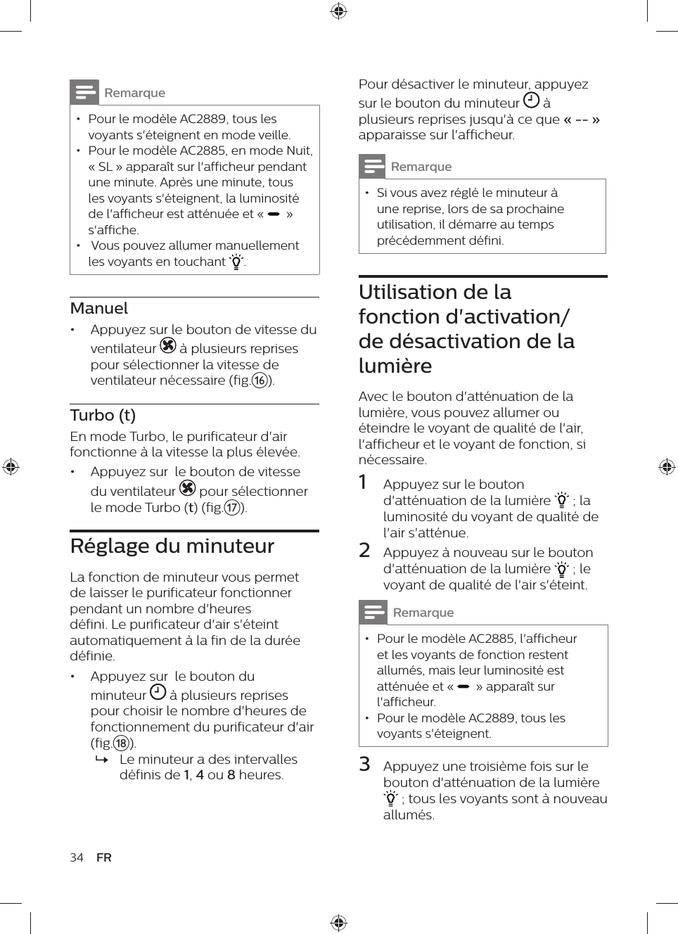 34 FRPour désactiver le minuteur, appuyez sur le bouton du minuteur   à plusieurs reprises jusqu&apos;à ce que « -- » apparaisse sur l&apos;afficheur.Remarque • Si vous avez réglé le minuteur à une reprise, lors de sa prochaine utilisation, il démarre au temps précédemment défini.Utilisation de la fonction d&apos;activation/de désactivation de la lumièreAvec le bouton d&apos;atténuation de la lumière, vous pouvez allumer ou éteindre le voyant de qualité de l&apos;air, l&apos;afficheur et le voyant de fonction, si nécessaire.1  Appuyez sur le bouton d&apos;atténuation de la lumière   ; la luminosité du voyant de qualité de l&apos;air s&apos;atténue.2  Appuyez à nouveau sur le bouton d&apos;atténuation de la lumière   ; le voyant de qualité de l&apos;air s&apos;éteint.Remarque • Pour le modèle AC2885, l&apos;afficheur et les voyants de fonction restent allumés, mais leur luminosité est atténuée et «    » apparaît sur l&apos;afficheur. • Pour le modèle AC2889, tous les voyants s&apos;éteignent.3  Appuyez une troisième fois sur le bouton d&apos;atténuation de la lumière  ; tous les voyants sont à nouveau allumés.Remarque • Pour le modèle AC2889, tous les voyants s&apos;éteignent en mode veille. • Pour le modèle AC2885, en mode Nuit, « SL » apparaît sur l&apos;afficheur pendant une minute. Après une minute, tous les voyants s&apos;éteignent, la luminosité de l&apos;afficheur est atténuée et «    » s&apos;affiche. •  Vous pouvez allumer manuellement les voyants en touchant  . Manuel•  Appuyez sur le bouton de vitesse du ventilateur   à plusieurs reprises pour sélectionner la vitesse de ventilateur nécessaire (fig.p).Turbo (t)En mode Turbo, le purificateur d&apos;air fonctionne à la vitesse la plus élevée.•  Appuyez sur  le bouton de vitesse du ventilateur   pour sélectionner le mode Turbo (t) (fig.q).Réglage du minuteurLa fonction de minuteur vous permet de laisser le purificateur fonctionner pendant un nombre d&apos;heures défini. Le purificateur d&apos;air s&apos;éteint automatiquement à la fin de la durée définie.•  Appuyez sur  le bouton du minuteur   à plusieurs reprises pour choisir le nombre d&apos;heures de fonctionnement du purificateur d&apos;air (fig.r). »Le minuteur a des intervalles définis de 1, 4 ou 8 heures.