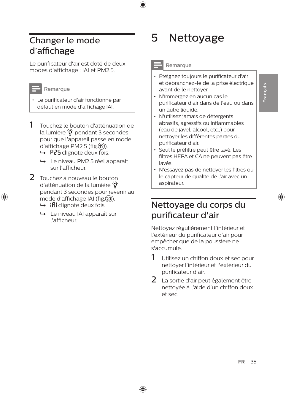 35FRFra n çai s5  NettoyageRemarque • Éteignez toujours le purificateur d&apos;air et débranchez-le de la prise électrique avant de le nettoyer. • N&apos;immergez en aucun cas le purificateur d&apos;air dans de l&apos;eau ou dans un autre liquide. • N&apos;utilisez jamais de détergents abrasifs, agressifs ou inflammables (eau de javel, alcool, etc.,) pour nettoyer les différentes parties du purificateur d&apos;air. • Seul le préfiltre peut être lavé. Les filtres HEPA et CA ne peuvent pas être lavés. • N&apos;essayez pas de nettoyer les filtres ou le capteur de qualité de l&apos;air avec un aspirateur.Nettoyage du corps du puricateur d&apos;airNettoyez régulièrement l&apos;intérieur et l&apos;extérieur du purificateur d&apos;air pour empêcher que de la poussière ne s&apos;accumule.1  Utilisez un chiffon doux et sec pour nettoyer l&apos;intérieur et l&apos;extérieur du purificateur d&apos;air.2  La sortie d&apos;air peut également être nettoyée à l&apos;aide d&apos;un chiffon doux et sec.Changer le mode d’achageLe purificateur d&apos;air est doté de deux modes d&apos;affichage : IAI et PM2.5.Remarque • Le purificateur d&apos;air fonctionne par défaut en mode d&apos;affichage IAI.1  Touchez le bouton d&apos;atténuation de la lumière   pendant 3 secondes pour que l&apos;appareil passe en mode d&apos;affichage PM2.5 (fig.s). » clignote deux fois. »Le niveau PM2.5 réel apparaît sur l&apos;afficheur.2  Touchez à nouveau le bouton d&apos;atténuation de la lumière   pendant 3 secondes pour revenir au mode d&apos;affichage IAI (fig.t). » clignote deux fois. »Le niveau IAI apparaît sur l&apos;afficheur.
