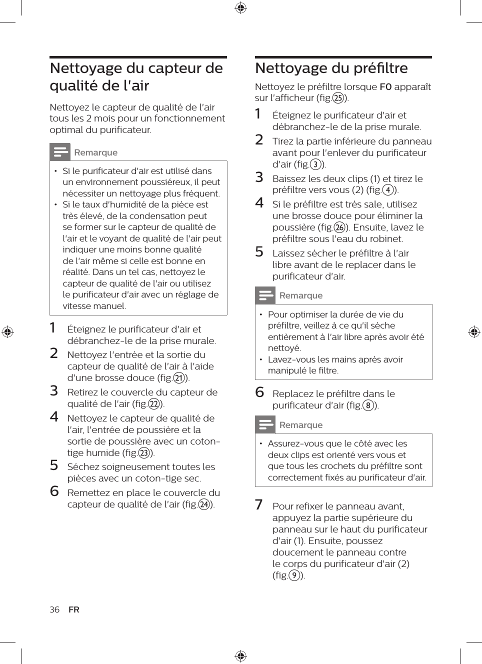 36 FRNettoyage du préltreNettoyez le préfiltre lorsque F0 apparaît sur l&apos;afficheur (fig.y).1  Éteignez le purificateur d&apos;air et débranchez-le de la prise murale.2  Tirez la partie inférieure du panneau avant pour l&apos;enlever du purificateur d&apos;air (fig.c).3  Baissez les deux clips (1) et tirez le préfiltre vers vous (2) (fig.d).4  Si le préfiltre est très sale, utilisez une brosse douce pour éliminer la poussière (fig.z). Ensuite, lavez le préfiltre sous l&apos;eau du robinet. 5  Laissez sécher le préfiltre à l&apos;air libre avant de le replacer dans le purificateur d&apos;air.Remarque • Pour optimiser la durée de vie du préfiltre, veillez à ce qu&apos;il sèche entièrement à l&apos;air libre après avoir été nettoyé. • Lavez-vous les mains après avoir manipulé le filtre.6  Replacez le préfiltre dans le purificateur d&apos;air (fig.h).Remarque • Assurez-vous que le côté avec les deux clips est orienté vers vous et que tous les crochets du préfiltre sont correctement fixés au purificateur d&apos;air.7  Pour refixer le panneau avant, appuyez la partie supérieure du panneau sur le haut du purificateur d&apos;air (1). Ensuite, poussez doucement le panneau contre le corps du purificateur d&apos;air (2) (fig.i).Nettoyage du capteur de qualité de l&apos;airNettoyez le capteur de qualité de l&apos;air tous les 2 mois pour un fonctionnement optimal du purificateur.Remarque • Si le purificateur d&apos;air est utilisé dans un environnement poussiéreux, il peut nécessiter un nettoyage plus fréquent. • Si le taux d&apos;humidité de la pièce est très élevé, de la condensation peut se former sur le capteur de qualité de l&apos;air et le voyant de qualité de l&apos;air peut indiquer une moins bonne qualité de l&apos;air même si celle est bonne en réalité. Dans un tel cas, nettoyez le capteur de qualité de l&apos;air ou utilisez le purificateur d&apos;air avec un réglage de vitesse manuel.1  Éteignez le purificateur d&apos;air et débranchez-le de la prise murale.2  Nettoyez l&apos;entrée et la sortie du capteur de qualité de l&apos;air à l&apos;aide d&apos;une brosse douce (fig.u).3  Retirez le couvercle du capteur de qualité de l&apos;air (fig.v).4  Nettoyez le capteur de qualité de l&apos;air, l&apos;entrée de poussière et la sortie de poussière avec un coton-tige humide (fig.w).5  Séchez soigneusement toutes les pièces avec un coton-tige sec.6  Remettez en place le couvercle du capteur de qualité de l&apos;air (fig.x).