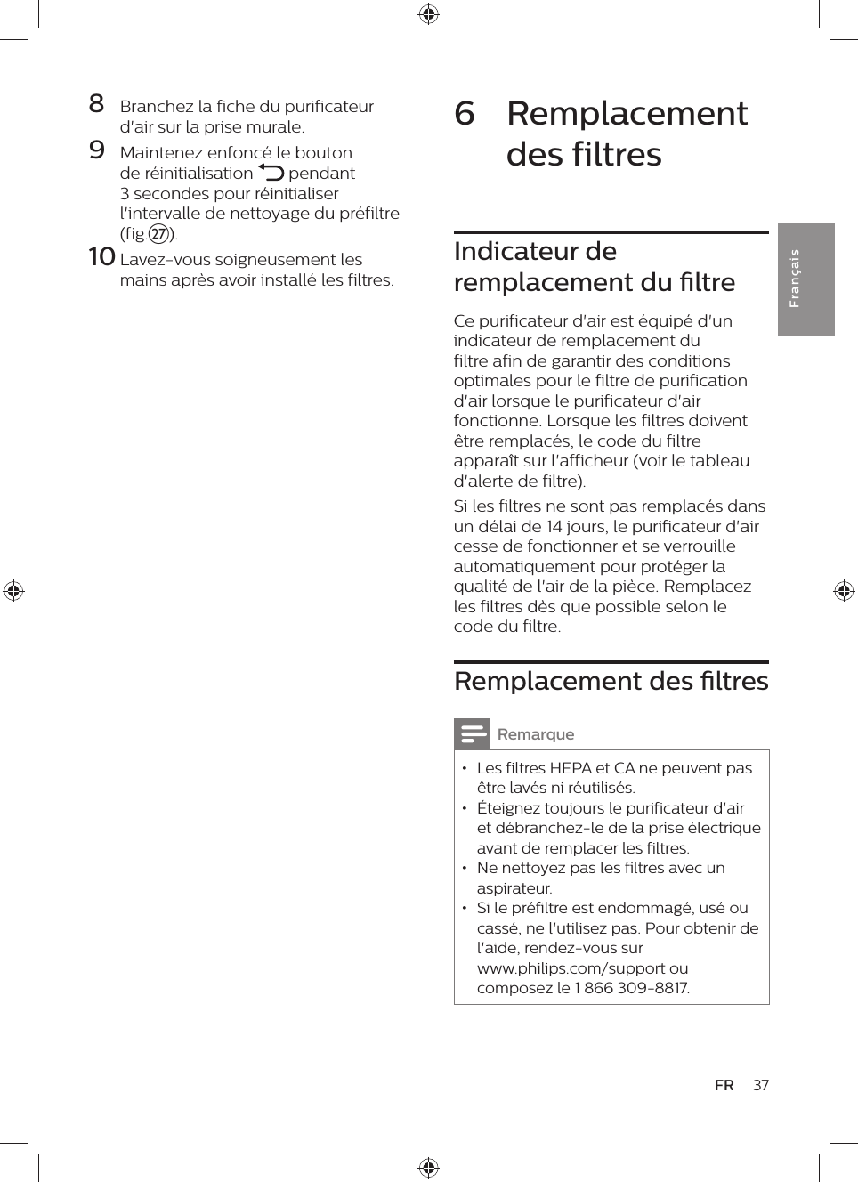 37FRFra n çai s6  Remplacement des filtresIndicateur de remplacement du ltreCe purificateur d&apos;air est équipé d&apos;un indicateur de remplacement du filtre afin de garantir des conditions optimales pour le filtre de purification d&apos;air lorsque le purificateur d&apos;air fonctionne. Lorsque les filtres doivent être remplacés, le code du filtre apparaît sur l&apos;afficheur (voir le tableau d&apos;alerte de filtre).Si les filtres ne sont pas remplacés dans un délai de 14 jours, le purificateur d&apos;air cesse de fonctionner et se verrouille automatiquement pour protéger la qualité de l&apos;air de la pièce. Remplacez les filtres dès que possible selon le code du filtre.Remplacement des ltresRemarque • Les filtres HEPA et CA ne peuvent pas être lavés ni réutilisés. • Éteignez toujours le purificateur d&apos;air et débranchez-le de la prise électrique avant de remplacer les filtres. • Ne nettoyez pas les filtres avec un aspirateur. • Si le préfiltre est endommagé, usé ou cassé, ne l&apos;utilisez pas. Pour obtenir de l&apos;aide, rendez-vous sur  www.philips.com/support ou composez le 1 866 309-8817.8  Branchez la fiche du purificateur d&apos;air sur la prise murale.9  Maintenez enfoncé le bouton de réinitialisation   pendant 3 secondes pour réinitialiser l&apos;intervalle de nettoyage du préfiltre (fig.{).10 Lavez-vous soigneusement les mains après avoir installé les filtres.