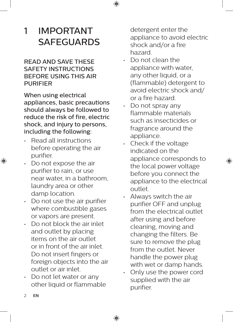 2EN1  IMPORTANT SAFEGUARDSREAD AND SAVE THESE SAFETY INSTRUCTIONS BEFORE USING THIS AIR PURIFIERWhen using electrical appliances, basic precautions should always be followed to reduce the risk of fire, electric shock, and injury to persons, including the following:•  Read all instructions before operating the air purifier.•  Do not expose the air purifier to rain, or use near water, in a bathroom, laundry area or other damp location.•  Do not use the air purifier where combustible gases or vapors are present.•  Do not block the air inlet and outlet by placing items on the air outlet or in front of the air inlet. Do not insert fingers or foreign objects into the air outlet or air inlet.•  Do not let water or any other liquid or flammable detergent enter the appliance to avoid electric shock and/or a fire hazard.•  Do not clean the appliance with water, any other liquid, or a (flammable) detergent to avoid electric shock and/or a fire hazard.•  Do not spray any flammable materials such as insecticides or fragrance around the appliance.•  Check if the voltage indicated on the appliance corresponds to the local power voltage before you connect the appliance to the electrical outlet.•  Always switch the air purifier OFF and unplug from the electrical outlet after using and before cleaning, moving and changing the filters. Be sure to remove the plug from the outlet. Never handle the power plug with wet or damp hands.•  Only use the power cord supplied with the air purifier.