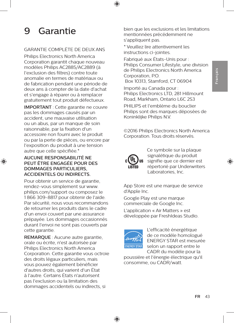 43FRFra n çai sbien que les exclusions et les limitations mentionnées précédemment ne s&apos;appliquent pas.* Veuillez lire attentivement les instructions ci-jointes.Fabriqué aux États-Unis pour :  Philips Consumer Lifestyle, une division de Philips Electronics North America Corporation, P.O.  Box 10313, Stamford, CT 06904Importé au Canada pour :  Philips Electronics LTD, 281 Hillmount Road, Markham, Ontario L6C 2S3PHILIPS et l&apos;emblème du bouclier Philips sont des marques déposées de Koninklijke Philips N.V.©2016 Philips Electronics North America Corporation. Tous droits réservés.Ce symbole sur la plaque signalétique du produit signifie que ce dernier est répertorié par Underwriters Laboratories, Inc.App Store est une marque de service d&apos;Apple Inc.Google Play est une marque commerciale de Google Inc.L&apos;application « Air Matters » est développée par FreshIdeas Studio.L&apos;efficacité énergétique de ce modèle homologué ENERGY STAR est mesurée selon un rapport entre le CADR du modèle pour la poussière et l&apos;énergie électrique qu&apos;il consomme, ou CADR/watt.ULUSCLISTED9  GarantieGARANTIE COMPLÈTE DE DEUX ANSPhilips Electronics North America Corporation garantit chaque nouveau modèles Philips AC2885/AC2889 (à l&apos;exclusion des filtres) contre toute anomalie en termes de matériaux ou de fabrication pendant une période de deux ans à compter de la date d&apos;achat et s&apos;engage à réparer ou à remplacer gratuitement tout produit défectueux.IMPORTANT : Cette garantie ne couvre pas les dommages causés par un accident, une mauvaise utilisation ou un abus, par un manque de soin raisonnable, par la fixation d&apos;un accessoire non fourni avec le produit ou par la perte de pièces, ou encore par l&apos;exposition du produit à une tension autre que celle spécifiée.*AUCUNE RESPONSABILITÉ NE PEUT ÊTRE ENGAGÉE POUR DES DOMMAGES PARTICULIERS, ACCIDENTELS OU INDIRECTS.Pour obtenir un service de garantie, rendez-vous simplement sur www.philips.com/support ou composez le 1 866 309-8817 pour obtenir de l&apos;aide. Par sécurité, nous vous recommandons de retourner les produits dans le cadre d&apos;un envoi couvert par une assurance prépayée. Les dommages occasionnés durant l&apos;envoi ne sont pas couverts par cette garantie.REMARQUE : Aucune autre garantie, orale ou écrite, n&apos;est autorisée par Philips Electronics North America Corporation. Cette garantie vous octroie des droits légaux particuliers, mais vous pouvez également bénéficier d&apos;autres droits, qui varient d&apos;un État à l&apos;autre. Certains États n&apos;autorisent pas l&apos;exclusion ou la limitation des dommages accidentels ou indirects, si 