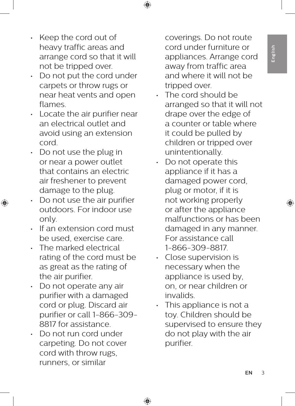 3ENEnglish•  Keep the cord out of heavy traffic areas and arrange cord so that it will not be tripped over.•  Do not put the cord under carpets or throw rugs or near heat vents and open flames.•  Locate the air purifier near an electrical outlet and avoid using an extension cord.•  Do not use the plug in or near a power outlet that contains an electric air freshener to prevent damage to the plug.•  Do not use the air purifier outdoors. For indoor use only.•  If an extension cord must be used, exercise care.•  The marked electrical rating of the cord must be as great as the rating of the air purifier.•  Do not operate any air purifier with a damaged cord or plug. Discard air purifier or call 1-866-309-8817 for assistance.•  Do not run cord under carpeting. Do not cover cord with throw rugs, runners, or similar coverings. Do not route cord under furniture or appliances. Arrange cord away from traffic area and where it will not be tripped over.•  The cord should be arranged so that it will not drape over the edge of a counter or table where it could be pulled by children or tripped over unintentionally.•  Do not operate this appliance if it has a damaged power cord, plug or motor, if it is not working properly or after the appliance malfunctions or has been damaged in any manner. For assistance call  1-866-309-8817.•  Close supervision is necessary when the appliance is used by, on, or near children or invalids.•  This appliance is not a toy. Children should be supervised to ensure they do not play with the air purifier.