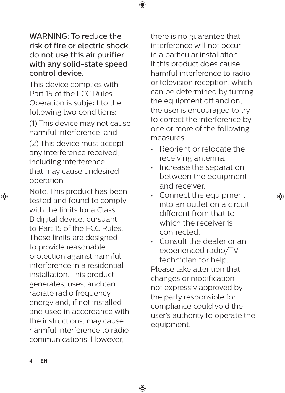 4ENthere is no guarantee that interference will not occur in a particular installation. If this product does cause harmful interference to radio or television reception, which can be determined by turning the equipment off and on, the user is encouraged to try to correct the interference by one or more of the following measures: •  Reorient or relocate the receiving antenna. •  Increase the separation between the equipment and receiver. •  Connect the equipment into an outlet on a circuit different from that to which the receiver is connected. •  Consult the dealer or an experienced radio/TV technician for help.Please take attention that changes or modification not expressly approved by the party responsible for compliance could void the user’s authority to operate the equipment.WARNING: To reduce the risk of fire or electric shock, do not use this air purifier with any solid-state speed control device.This device complies with Part 15 of the FCC Rules. Operation is subject to the following two conditions: (1) This device may not cause harmful interference, and (2) This device must accept any interference received, including interference that may cause undesired operation. Note: This product has been tested and found to comply with the limits for a Class B digital device, pursuant to Part 15 of the FCC Rules. These limits are designed to provide reasonable protection against harmful interference in a residential installation. This product generates, uses, and can radiate radio frequency energy and, if not installed and used in accordance with the instructions, may cause harmful interference to radio communications. However, 