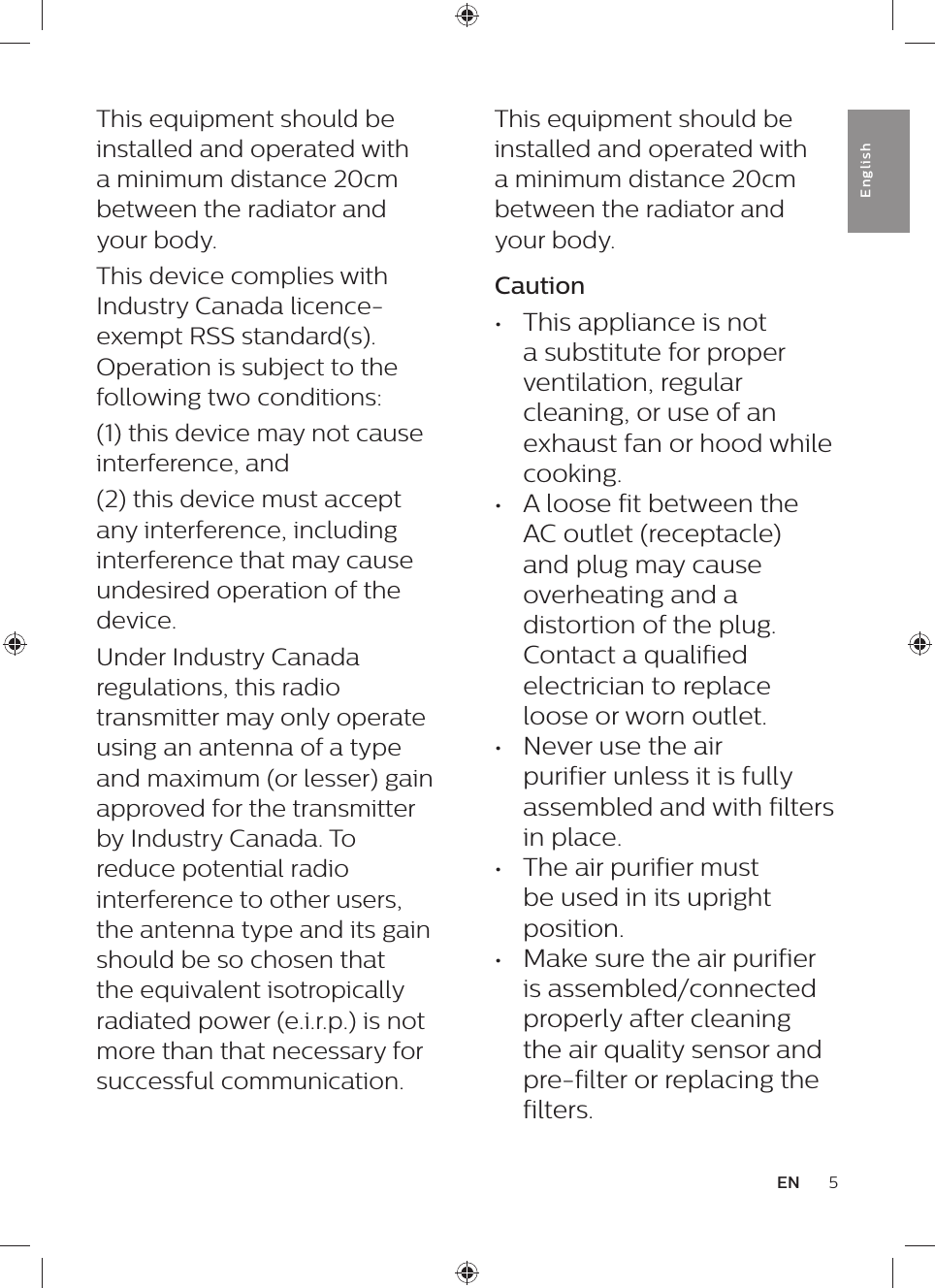 5ENEnglishThis equipment should be installed and operated with a minimum distance 20cm between the radiator and your body.Caution•  This appliance is not a substitute for proper ventilation, regular cleaning, or use of an exhaust fan or hood while cooking.•  A loose fit between the AC outlet (receptacle) and plug may cause overheating and a distortion of the plug. Contact a qualified electrician to replace loose or worn outlet.•  Never use the air purifier unless it is fully assembled and with filters in place.•  The air purifier must be used in its upright position.•  Make sure the air purifier is assembled/connected properly after cleaning the air quality sensor and pre-filter or replacing the filters.This equipment should be installed and operated with a minimum distance 20cm between the radiator and your body.This device complies with Industry Canada licence-exempt RSS standard(s). Operation is subject to the following two conditions: (1) this device may not cause interference, and(2) this device must accept any interference, including interference that may cause undesired operation of the device.Under Industry Canada regulations, this radio transmitter may only operate using an antenna of a type and maximum (or lesser) gain approved for the transmitter by Industry Canada. To reduce potential radio interference to other users, the antenna type and its gain should be so chosen that the equivalent isotropically radiated power (e.i.r.p.) is not more than that necessary for successful communication.