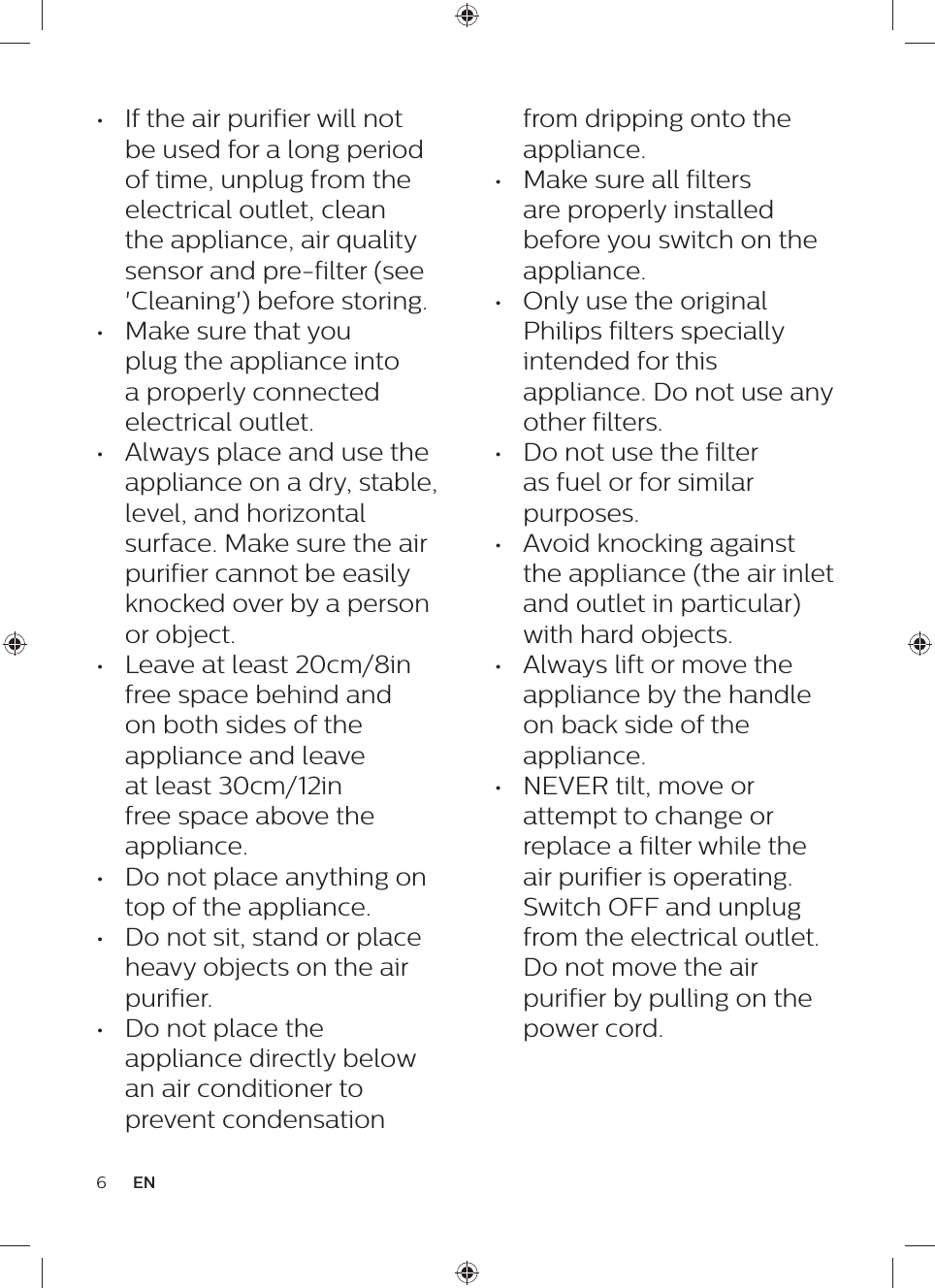 6ENfrom dripping onto the appliance.•  Make sure all filters are properly installed before you switch on the appliance.•  Only use the original Philips filters specially intended for this appliance. Do not use any other filters.•  Do not use the filter as fuel or for similar purposes.•  Avoid knocking against the appliance (the air inlet and outlet in particular) with hard objects.•  Always lift or move the appliance by the handle on back side of the appliance.•  NEVER tilt, move or attempt to change or replace a filter while the air purifier is operating. Switch OFF and unplug from the electrical outlet. Do not move the air purifier by pulling on the power cord.•  If the air purifier will not be used for a long period of time, unplug from the electrical outlet, clean the appliance, air quality sensor and pre-filter (see &apos;Cleaning&apos;) before storing.•  Make sure that you plug the appliance into a properly connected electrical outlet.•  Always place and use the appliance on a dry, stable, level, and horizontal surface. Make sure the air purifier cannot be easily knocked over by a person or object.•  Leave at least 20cm/8in free space behind and on both sides of the appliance and leave at least 30cm/12in free space above the appliance.•  Do not place anything on top of the appliance.•  Do not sit, stand or place heavy objects on the air purifier.•  Do not place the appliance directly below an air conditioner to prevent condensation 