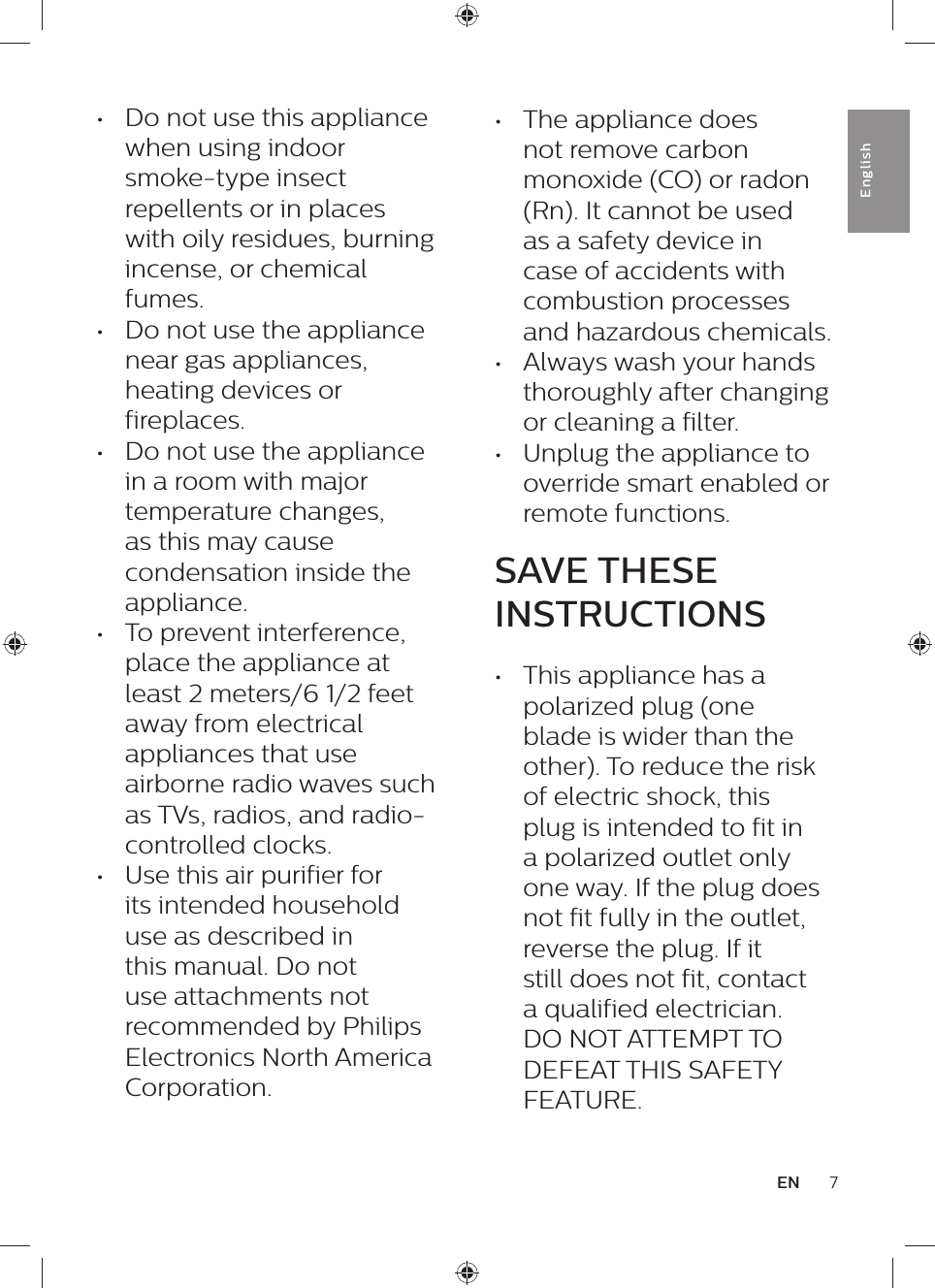 7ENEnglish•  Do not use this appliance when using indoor smoke-type insect repellents or in places with oily residues, burning incense, or chemical fumes.•  Do not use the appliance near gas appliances, heating devices or fireplaces.•  Do not use the appliance in a room with major temperature changes, as this may cause condensation inside the appliance.•  To prevent interference, place the appliance at least 2 meters/6 1/2 feet away from electrical appliances that use airborne radio waves such as TVs, radios, and radio-controlled clocks.•  Use this air purifier for its intended household use as described in this manual. Do not use attachments not recommended by Philips Electronics North America Corporation.•  The appliance does not remove carbon monoxide (CO) or radon (Rn). It cannot be used as a safety device in case of accidents with combustion processes and hazardous chemicals.•  Always wash your hands thoroughly after changing or cleaning a filter.•  Unplug the appliance to override smart enabled or remote functions.SAVE THESE INSTRUCTIONS•  This appliance has a polarized plug (one blade is wider than the other). To reduce the risk of electric shock, this plug is intended to fit in a polarized outlet only one way. If the plug does not fit fully in the outlet, reverse the plug. If it still does not fit, contact a qualified electrician. DO NOT ATTEMPT TO DEFEAT THIS SAFETY FEATURE.