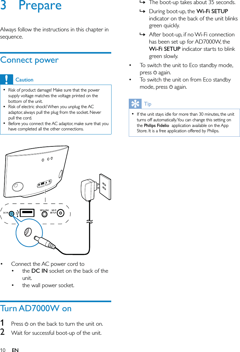 10The boot-up takes about 35 seconds. During boot-up, the Wi-Fi SETUP indicator on the back of the unit blinks green quickly. After boot-up, if no Wi-Fi connection has been set up for AD7000W, the Wi-Fi SETUP indicator starts to blink green slowly. To switch the unit to Eco standby mode, press   again.To switch the unit on from Eco standby mode, press   again.TipIf the unit stays idle for more than 30 minutes, the unit turns off automatically. You can change this setting on the Philips Fidelio  application available on the App Store. It is a free application offered by Philips.•»»»••3 PrepareAlways follow the instructions in this chapter in sequence.Connect powerCautionRisk of product damage! Make sure that the power supply voltage matches the voltage printed on the bottom of the unit.Risk of electric shock! When you unplug the AC adaptor, always pull the plug from the socket. Never pull the cord.Before you connect the AC adaptor, make sure that you have completed all the other connections.••• Connect the AC power cord to the DC IN socket on the back of the unit.the wall power socket.Turn AD7000W on1 Press  on the back to turn the unit on.2  Wait for successful boot-up of the unit.•••EN