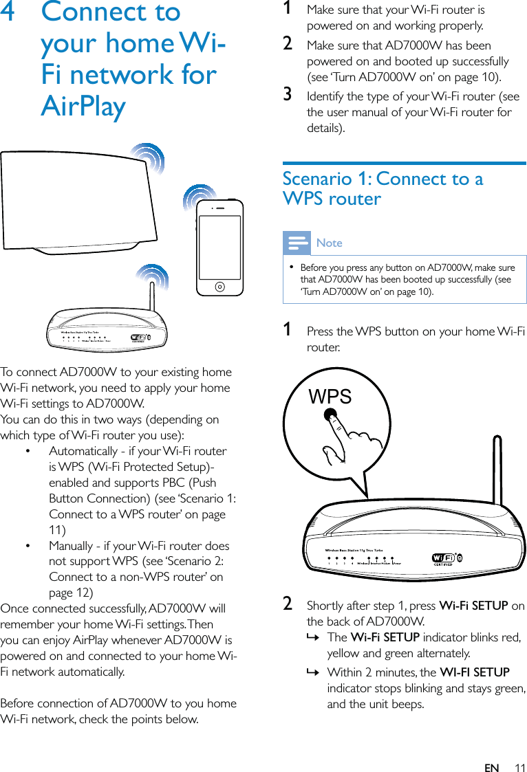 111  Make sure that your Wi-Fi router is powered on and working properly. 2  Make sure that AD7000W has been powered on and booted up successfully (see ‘Turn AD7000W on’ on page 10).3  Identify the type of your Wi-Fi router (see the user manual of your Wi-Fi router for details).Scenario 1: Connect to a WPS routerNoteBefore you press any button on AD7000W, make sure that AD7000W has been booted up successfully (see ‘Turn AD7000W on’ on page 10).•1  Press the WPS button on your home Wi-Fi router. 2  Shortly after step 1, press Wi-Fi SETUP on the back of AD7000W.The Wi-Fi SETUP indicator blinks red, yellow and green alternately. Within 2 minutes, the WI-FI SETUP indicator stops blinking and stays green, and the unit beeps. »»WPSWPS4 Connect to your home Wi-Fi network for AirPlay  To connect AD7000W to your existing home Wi-Fi network, you need to apply your home Wi-Fi settings to AD7000W.You can do this in two ways (depending on which type of Wi-Fi router you use):Automatically - if your Wi-Fi router is WPS (Wi-Fi Protected Setup)-enabled and supports PBC (Push Button Connection) (see ‘Scenario 1: Connect to a WPS router’ on page 11)Manually - if your Wi-Fi router does not support WPS (see ‘Scenario 2: Connect to a non-WPS router’ on page 12)Once connected successfully, AD7000W will remember your home Wi-Fi settings. Then you can enjoy AirPlay whenever AD7000W is powered on and connected to your home Wi-Fi network automatically. Before connection of AD7000W to you home Wi-Fi network, check the points below.••EN
