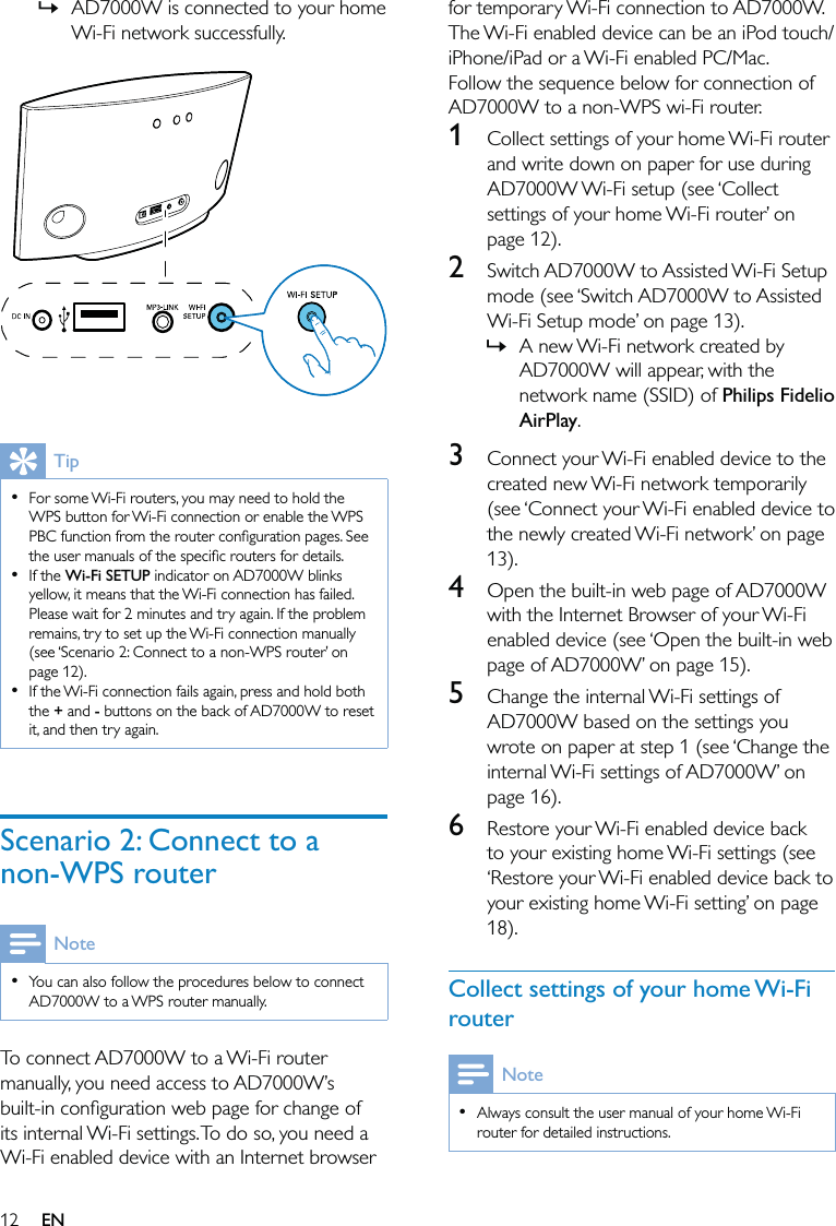 12for temporary Wi-Fi connection to AD7000W. The Wi-Fi enabled device can be an iPod touch/iPhone/iPad or a Wi-Fi enabled PC/Mac.Follow the sequence below for connection of AD7000W to a non-WPS wi-Fi router.1  Collect settings of your home Wi-Fi router and write down on paper for use during AD7000W Wi-Fi setup (see ‘Collect settings of your home Wi-Fi router’ on page 12).2  Switch AD7000W to Assisted Wi-Fi Setup mode (see ‘Switch AD7000W to Assisted Wi-Fi Setup mode’ on page 13).A new Wi-Fi network created by AD7000W will appear, with the network name (SSID) of Philips Fidelio AirPlay.3  Connect your Wi-Fi enabled device to the created new Wi-Fi network temporarily (see ‘Connect your Wi-Fi enabled device to the newly created Wi-Fi network’ on page 13).4  Open the built-in web page of AD7000W with the Internet Browser of your Wi-Fi enabled device (see ‘Open the built-in web page of AD7000W’ on page 15).5  Change the internal Wi-Fi settings of AD7000W based on the settings you wrote on paper at step 1 (see ‘Change the internal Wi-Fi settings of AD7000W’ on page 16).6  Restore your Wi-Fi enabled device back to your existing home Wi-Fi settings (see ‘Restore your Wi-Fi enabled device back to your existing home Wi-Fi setting’ on page 18).Collect settings of your home Wi-Fi routerNoteAlways consult the user manual of your home Wi-Fi router for detailed instructions.•»AD7000W is connected to your home Wi-Fi network successfully.  TipFor some Wi-Fi routers, you may need to hold the WPS button for Wi-Fi connection or enable the WPS PBC function from the router conﬁguration pages. See the user manuals of the speciﬁc routers for details.If the Wi-Fi SETUP indicator on AD7000W blinks yellow, it means that the Wi-Fi connection has failed. Please wait for 2 minutes and try again. If the problem remains, try to set up the Wi-Fi connection manually (see ‘Scenario 2: Connect to a non-WPS router’ on page 12).If the Wi-Fi connection fails again, press and hold both the + and - buttons on the back of AD7000W to reset it, and then try again.•••Scenario 2: Connect to a non-WPS routerNoteYou can also follow the procedures below to connect AD7000W to a WPS router manually.•To connect AD7000W to a Wi-Fi router manually, you need access to AD7000W’s built-in conﬁguration web page for change of its internal Wi-Fi settings. To do so, you need a Wi-Fi enabled device with an Internet browser »EN