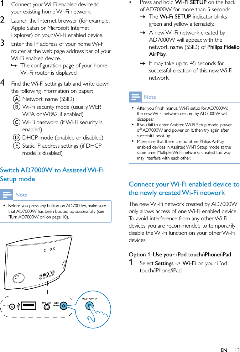 13Press and hold Wi-Fi SETUP on the back of AD7000W for more than 5 seconds.The Wi-Fi SETUP indicator blinks green and yellow alternately.A new Wi-Fi network created by AD7000W will appear, with the network name (SSID) of Philips Fidelio AirPlay.It may take up to 45 seconds for successful creation of this new Wi-Fi network.NoteAfter you ﬁnish manual Wi-Fi setup for AD7000W, the new Wi-Fi network created by AD7000W will disappear.If you fail to enter Assisted Wi-Fi Setup mode, power off AD7000W and power on it, then try again after successful boot-up.Make sure that there are no other Philips AirPlay-enabled devices in Assisted Wi-Fi Setup mode at the same time. Multiple Wi-Fi networks created this way may interfere with each other.•••Connect your Wi-Fi enabled device to the newly created Wi-Fi networkThe new Wi-Fi network created by AD7000W only allows access of one Wi-Fi enabled device. To avoid interference from any other Wi-Fi devices, you are recommended to temporarily disable the Wi-Fi function on your other Wi-Fi devices. Option 1: Use your iPod touch/iPhone/iPad1 Select Settings -&gt; Wi-Fi on your iPod touch/iPhone/iPad.•»»»1  Connect your Wi-Fi enabled device to your existing home Wi-Fi network.2  Launch the Internet browser (for example, Apple Safari or Microsoft Internet Explorer) on your Wi-Fi enabled device.3  Enter the IP address of your home Wi-Fi router at the web page address bar of your Wi-Fi enabled device.The conﬁguration page of your home Wi-Fi router is displayed.4  Find the Wi-Fi settings tab and write down the following information on paper:A Network name (SSID)B Wi-Fi security mode (usually WEP, WPA or WPA2 if enabled)C Wi-Fi password (if Wi-Fi security is enabled)D DHCP mode (enabled or disabled)E Static IP address settings (if DHCP mode is disabled)Switch AD7000W to Assisted Wi-Fi Setup modeNoteBefore you press any button on AD7000W, make sure that AD7000W has been booted up successfully (see ‘Turn AD7000W on’ on page 10).•  »EN