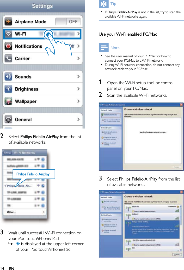 14TipIf Philips Fidelio AirPlay is not in the list, try to scan the available Wi-Fi networks again. • Use your Wi-Fi enabled PC/MacNoteSee the user manual of your PC/Mac for how to connect your PC/Mac to a Wi-Fi network.During Wi-Fi network connection, do not connect any network cable to your PC/Mac.••1  Open the Wi-Fi setup tool or control panel on your PC/Mac.2  Scan the available Wi-Fi networks.  3 Select Philips Fidelio AirPlay from the list of available networks.    2 Select Philips Fidelio AirPlay from the list of available networks.  3  Wait until successful Wi-Fi connection on your iPod touch/iPhone/iPad. is displayed at the upper left corner of your iPod touch/iPhone/iPad.»Philips Fidelio AirplayPhilips Fidelio AirplayEN