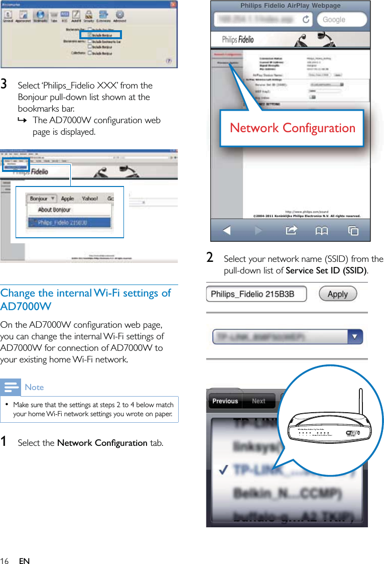 16  2  Select your network name (SSID) from the pull-down list of Service Set ID (SSID).  Network ConfigurationNetwork Configuration  3  Select ‘Philips_Fidelio XXX’ from the Bonjour pull-down list shown at the bookmarks bar.The AD7000W conﬁguration web page is displayed.  Change the internal Wi-Fi settings of AD7000WOn the AD7000W conﬁguration web page, you can change the internal Wi-Fi settings of AD7000W for connection of AD7000W to your existing home Wi-Fi network.NoteMake sure that the settings at steps 2 to 4 below match your home Wi-Fi network settings you wrote on paper.•1 Select the Network Conﬁguration tab.»EN