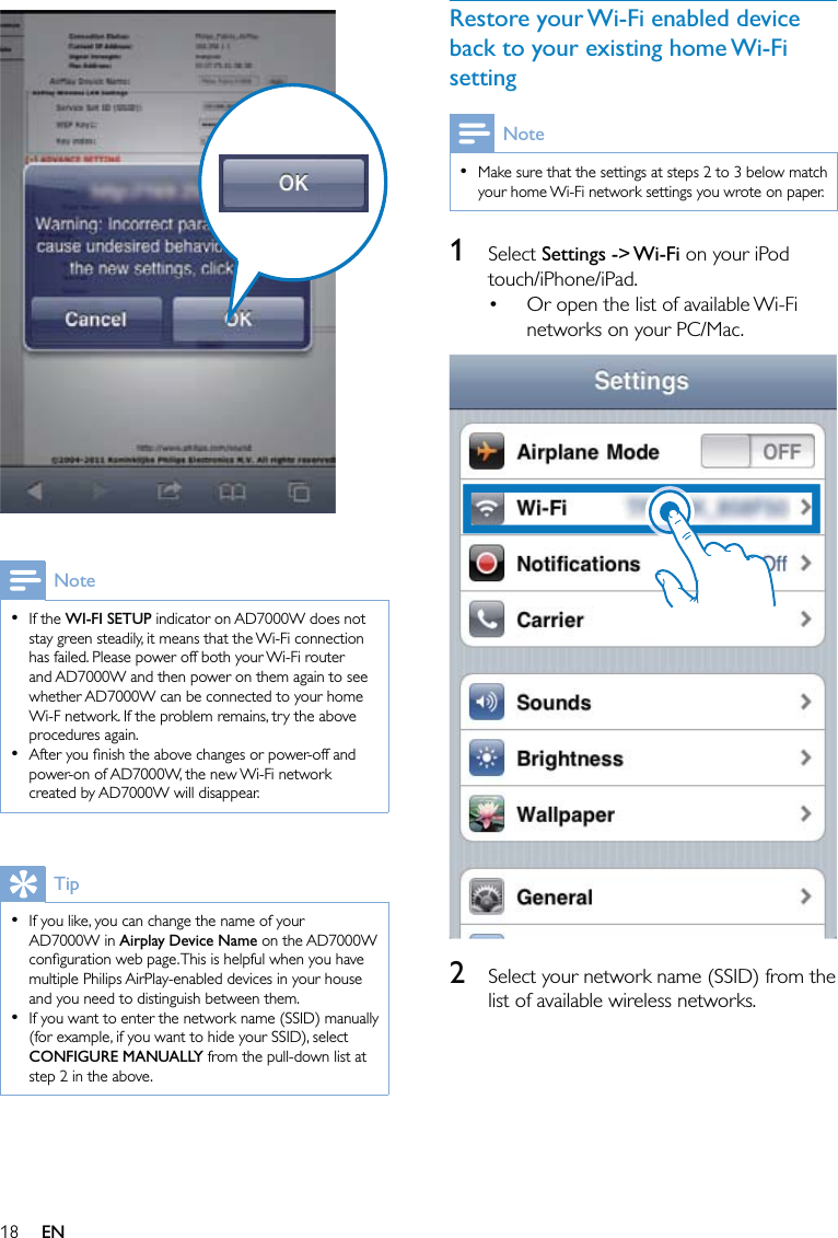 18Restore your Wi-Fi enabled device back to your existing home Wi-Fi settingNoteMake sure that the settings at steps 2 to 3 below match your home Wi-Fi network settings you wrote on paper.•1 Select Settings -&gt; Wi-Fi on your iPod touch/iPhone/iPad.Or open the list of available Wi-Fi networks on your PC/Mac.  2  Select your network name (SSID) from the list of available wireless networks.•  NoteIf the WI-FI SETUP indicator on AD7000W does not stay green steadily, it means that the Wi-Fi connection has failed. Please power off both your Wi-Fi router and AD7000W and then power on them again to see whether AD7000W can be connected to your home Wi-F network. If the problem remains, try the above procedures again.After you ﬁnish the above changes or power-off and power-on of AD7000W, the new Wi-Fi network created by AD7000W will disappear.••TipIf you like, you can change the name of your AD7000W in Airplay Device Name on the AD7000W conﬁguration web page. This is helpful when you have multiple Philips AirPlay-enabled devices in your house and you need to distinguish between them.If you want to enter the network name (SSID) manually (for example, if you want to hide your SSID), select CONFIGURE MANUALLY from the pull-down list at step 2 in the above.••EN