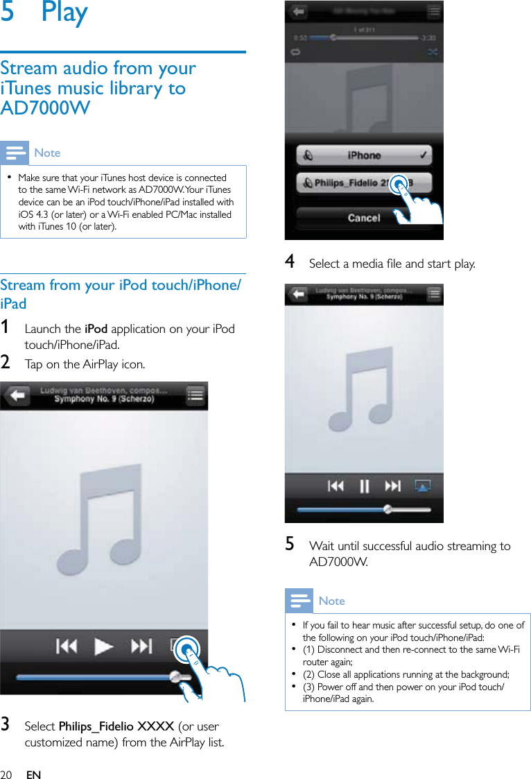 20  4  Select a media ﬁle and start play.  5  Wait until successful audio streaming to AD7000W.NoteIf you fail to hear music after successful setup, do one of the following on your iPod touch/iPhone/iPad:(1) Disconnect and then re-connect to the same Wi-Fi router again;(2) Close all applications running at the background;(3) Power off and then power on your iPod touch/iPhone/iPad again.••••5 PlayStream audio from your iTunes music library to AD7000WNoteMake sure that your iTunes host device is connected to the same Wi-Fi network as AD7000W. Your iTunes device can be an iPod touch/iPhone/iPad installed with iOS 4.3 (or later) or a Wi-Fi enabled PC/Mac installed with iTunes 10 (or later).•Stream from your iPod touch/iPhone/iPad1 Launch the iPod application on your iPod touch/iPhone/iPad.2  Tap on the AirPlay icon.  3 Select Philips_Fidelio XXXX (or user customized name) from the AirPlay list.EN