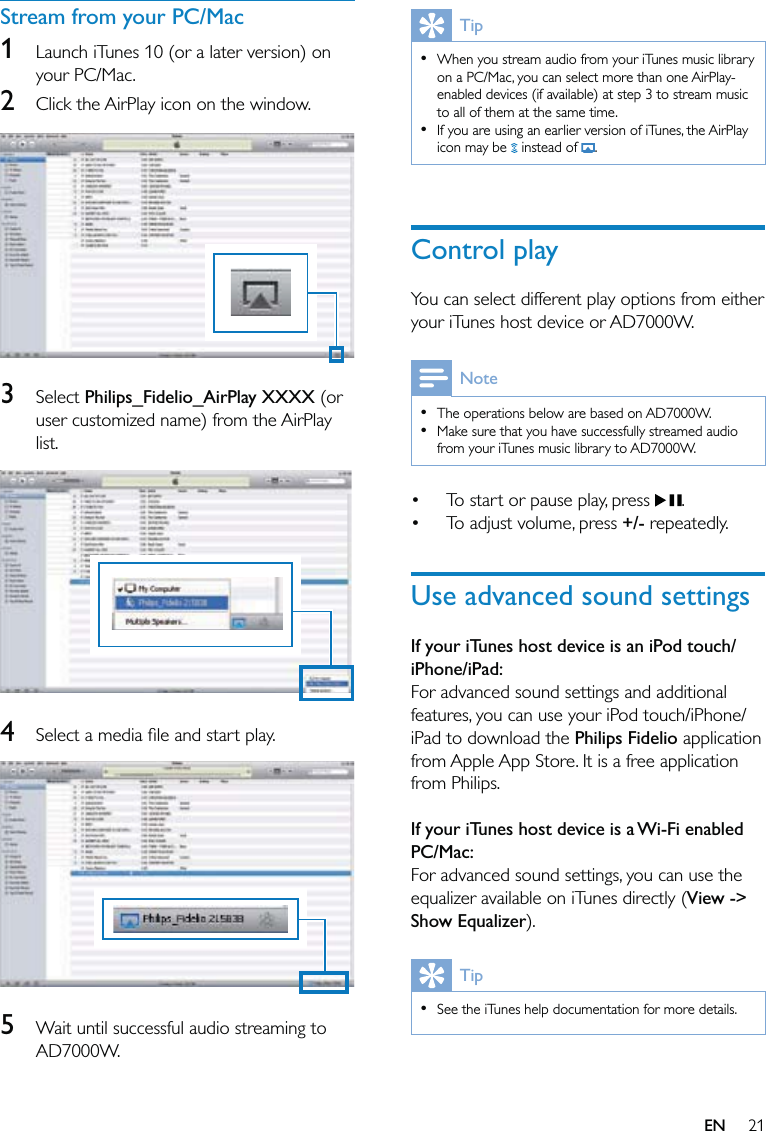 21TipWhen you stream audio from your iTunes music library on a PC/Mac, you can select more than one AirPlay-enabled devices (if available) at step 3 to stream music to all of them at the same time.If you are using an earlier version of iTunes, the AirPlay icon may be   instead of  .••Control playYou can select different play options from either your iTunes host device or AD7000W.NoteThe operations below are based on AD7000W.Make sure that you have successfully streamed audio from your iTunes music library to AD7000W.••To start or pause play, press  .To adjust volume, press +/- repeatedly.Use advanced sound settingsIf your iTunes host device is an iPod touch/iPhone/iPad:For advanced sound settings and additional features, you can use your iPod touch/iPhone/iPad to download the Philips Fidelio application from Apple App Store. It is a free application from Philips. If your iTunes host device is a Wi-Fi enabled PC/Mac:For advanced sound settings, you can use the equalizer available on iTunes directly (View -&gt; Show Equalizer). TipSee the iTunes help documentation for more details.•••Stream from your PC/Mac1  Launch iTunes 10 (or a later version) on your PC/Mac. 2  Click the AirPlay icon on the window.   3 Select Philips_Fidelio_AirPlay XXXX (or user customized name) from the AirPlay list.  4  Select a media ﬁle and start play.  5  Wait until successful audio streaming to AD7000W.EN