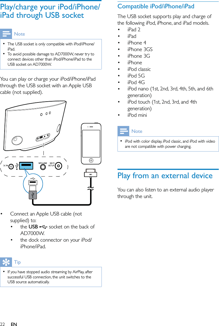 22Compatible iPod/iPhone/iPadThe USB socket supports play and charge of the following iPod, iPhone, and iPad models.iPad 2iPadiPhone 4iPhone 3GSiPhone 3GiPhone iPod classic iPod 5G iPod 4G iPod nano (1st, 2nd, 3rd, 4th, 5th, and 6th generation) iPod touch (1st, 2nd, 3rd, and 4th generation) iPod miniNoteiPod with color display, iPod classic, and iPod with video are not compatible with power charging.•Play from an external deviceYou can also listen to an external audio player through the unit.••••••••••••Play/charge your iPod/iPhone/iPad through USB socketNoteThe USB socket is only compatible with iPod/iPhone/iPad.To avoid possible damage to AD7000W, never try to connect devices other than iPod/iPhone/iPad to the USB socket on AD7000W.••You can play or charge your iPod/iPhone/iPad through the USB socket with an Apple USB cable (not supplied).  Connect an Apple USB cable (not supplied) to:the USB   socket on the back of AD7000W.the dock connector on your iPod/iPhone/iPad.TipIf you have stopped audio streaming by AirPlay, after successful USB connection, the unit switches to the USB source automatically. ••••EN