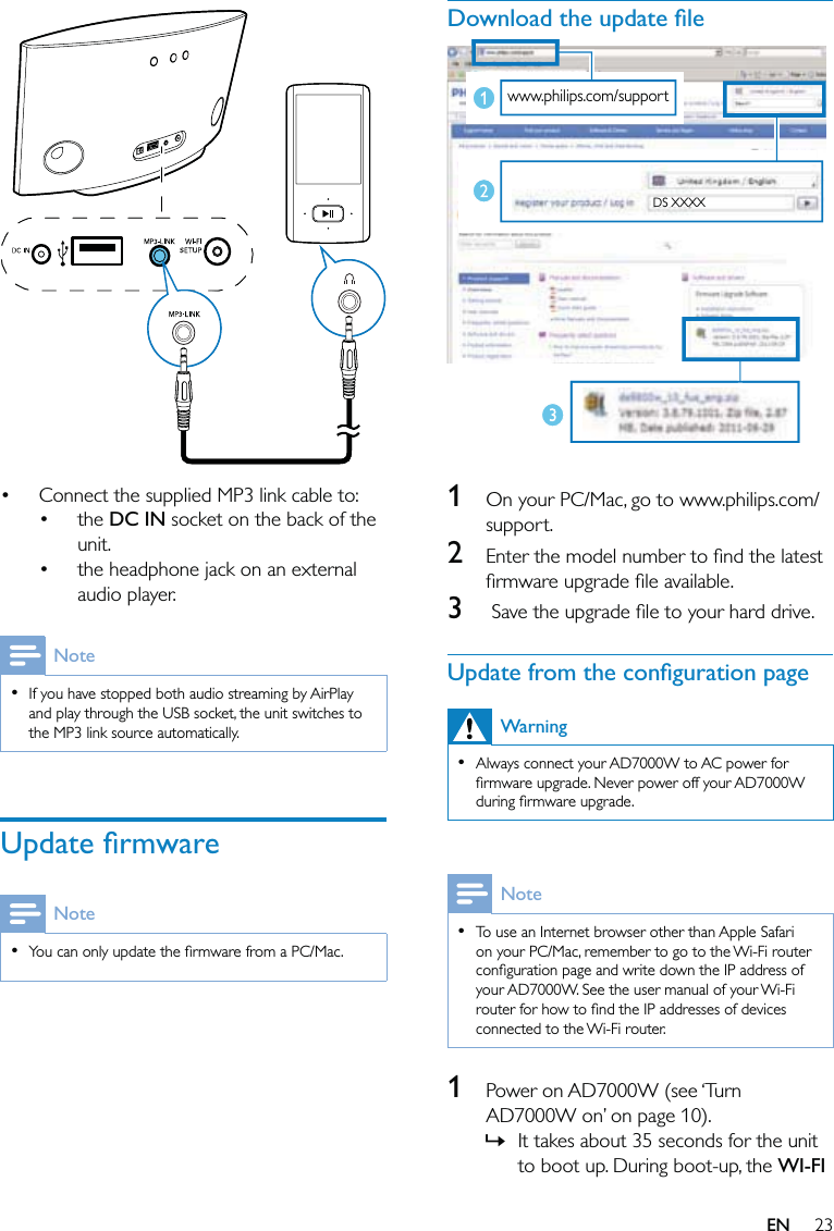 23Download the update ﬁle  1  On your PC/Mac, go to www.philips.com/support.2  Enter the model number to ﬁnd the latest ﬁrmware upgrade ﬁle available.3   Save the upgrade ﬁle to your hard drive.Update from the conﬁguration pageWarningAlways connect your AD7000W to AC power for ﬁrmware upgrade. Never power off your AD7000W during ﬁrmware upgrade.•NoteTo use an Internet browser other than Apple Safari on your PC/Mac, remember to go to the Wi-Fi router conﬁguration page and write down the IP address of your AD7000W. See the user manual of your Wi-Fi router for how to ﬁnd the IP addresses of devices connected to the Wi-Fi router.•1  Power on AD7000W (see ‘Turn AD7000W on’ on page 10). It takes about 35 seconds for the unit to boot up. During boot-up, the WI-FI »www.philips.com/supportDS XXXXwww.philips.com/supportDS XXXX  Connect the supplied MP3 link cable to:the DC IN socket on the back of the unit.the headphone jack on an external audio player.NoteIf you have stopped both audio streaming by AirPlay and play through the USB socket, the unit switches to the MP3 link source automatically.•Update ﬁrmwareNoteYou can only update the ﬁrmware from a PC/Mac.••••EN