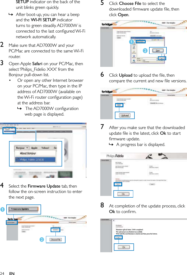 245 Click Choose File to select the downloaded ﬁrmware update ﬁle, then click Open.  6 Click Upload to upload the ﬁle, then compare the current and new ﬁle versions.  7  After you make sure that the downloaded update ﬁle is the latest, click Ok to start ﬁrmware update.A progress bar is displayed.  8  At completion of the update process, click Ok to conﬁrm.  »Firmware upload status: 100% completed.The upload process finished successfully.Wait until the new firmware is started and then press the button.Firmware upload status: 100% completed.The upload process finished successfully.Wait until the new firmware is started and then press the button.SETUP indicator on the back of the unit blinks green quickly. After boot-up, you can hear a beep and the WI-FI SETUP indicator turns to green steadily. AD7000W is connected to the last conﬁgured Wi-Fi network automatically.2  Make sure that AD7000W and your PC/Mac are connected to the same Wi-Fi router.3 Open Apple Safari on your PC/Mac, then select ‘Philips_Fidelio XXX’ from the Bonjour pull-down list.Or open any other Internet browser on your PC/Mac, then type in the IP address of AD7000W (available on the Wi-Fi router conﬁguration page) at the address bar. The AD7000W  conﬁguration web page is displayed.  4 Select the Firmware Update tab, then follow the on-screen instruction to enter the next page.  »•»EN