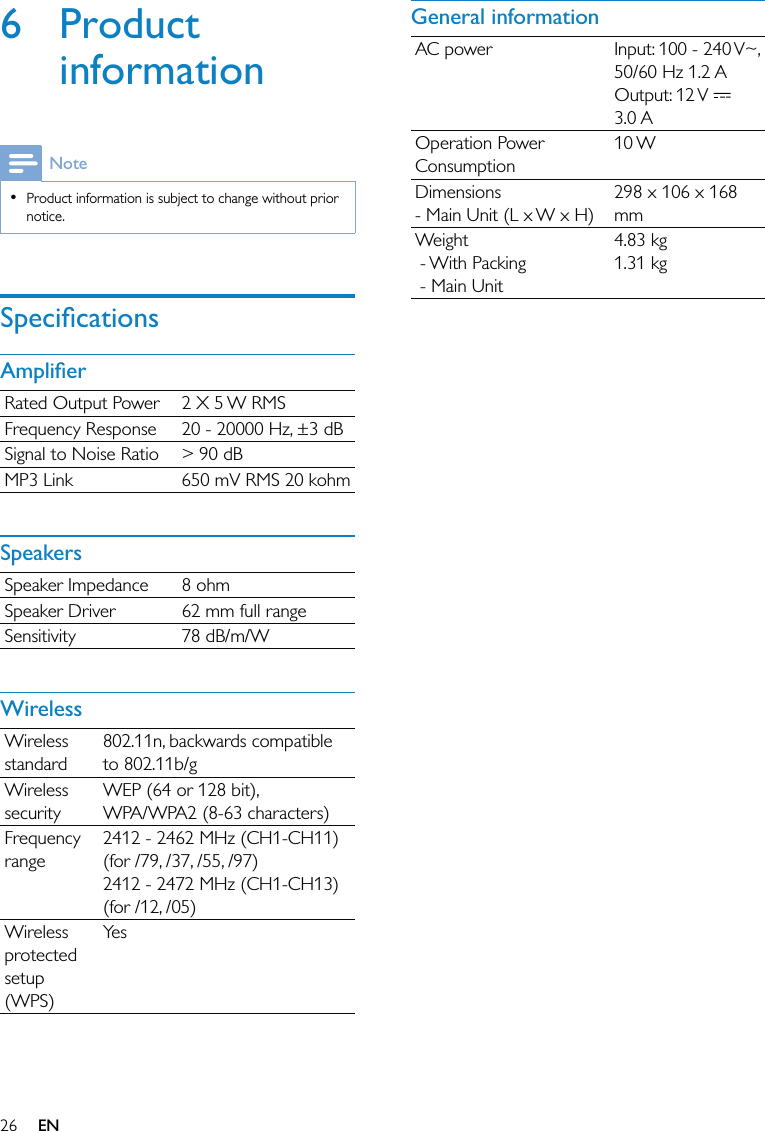 26General informationAC power Input: 100 - 240 V~, 50/60 Hz 1.2 AOutput: 12 V   3.0 AOperation Power Consumption10 WDimensions - Main Unit (L x W x H)298 x 106 x 168 mmWeight - With Packing - Main Unit4.83 kg1.31 kg6 Product informationNoteProduct information is subject to change without prior notice.•SpeciﬁcationsAmpliﬁerRated Output Power 2 X 5 W RMSFrequency Response 20 - 20000 Hz, ±3 dBSignal to Noise Ratio &gt; 90 dBMP3 Link 650 mV RMS 20 kohmSpeakersSpeaker Impedance 8 ohmSpeaker Driver 62 mm full rangeSensitivity 78 dB/m/WWirelessWireless standard802.11n, backwards compatible to 802.11b/gWireless securityWEP (64 or 128 bit),WPA/WPA2 (8-63 characters)Frequency range2412 - 2462 MHz (CH1-CH11) (for /79, /37, /55, /97)2412 - 2472 MHz (CH1-CH13) (for /12, /05)Wireless protected setup (WPS)Ye sEN