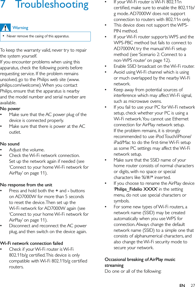 27If your Wi-Fi router is Wi-Fi 802.11n certiﬁed, make sure to enable the 802.11b/g mode. AD7000W does not support connection to routers with 802.11n only.This device does not support the WPS-PIN method.If your Wi-Fi router supports WPS and the WPS-PBC method but fails to connect to AD7000W, try the manual Wi-Fi setup method (see ‘Scenario 2: Connect to a non-WPS router’ on page 12).Enable SSID broadcast on the Wi-Fi router.Avoid using Wi-Fi channel which is using or much overlapped by the nearby Wi-Fi network.Keep away from potential sources of interference which may affect Wi-Fi signal, such as microwave ovens.If you fail to use your PC for Wi-Fi network setup, check whether your PC is using a Wi-Fi network. You cannot use Ethernet connection for AirPlay network setup. If the problem remains, it is strongly recommended to use iPod Touch/iPhone/iPad/Mac to do the ﬁrst-time Wi-Fi setup as some PC settings may affect the Wi-Fi network setup.Make sure that the SSID name of your home router consists of normal characters or digits, with no space or special characters like %/#/* inserted.If you choose to rename the AirPlay device ‘Philips_Fidelio XXXX’ in the setting menu, do not use special characters or symbols.For some new types of Wi-Fi routers, a network name (SSID) may be created automatically when you use WPS for connection. Always change the default network name (SSID) to a simple one that consists of alphanumerical characters, and also change the Wi-Fi security mode to secure your network. Occasional breaking of AirPlay music streamingDo one or all of the following:••••••••••7 TroubleshootingWarningNever remove the casing of this apparatus. •To keep the warranty valid, never try to repair the system yourself. If you encounter problems when using this apparatus, check the following points before requesting service. If the problem remains unsolved, go to the Philips web site (www.philips.com/welcome). When you contact Philips, ensure that the apparatus is nearby and the model number and serial number are available.No powerMake sure that the AC power plug of the device is connected properly.Make sure that there is power at the AC outlet. No soundAdjust the volume.Check the Wi-Fi network connection. Set up the network again if needed (see ‘Connect to your home Wi-Fi network for AirPlay’ on page 11).  No response from the unitPress and hold both the + and - buttons on AD7000W for more than 5 seconds to reset the device. Then set up the Wi-Fi network for AD7000W again (see ‘Connect to your home Wi-Fi network for AirPlay’ on page 11).Disconnect and reconnect the AC power plug, and then switch on the device again. Wi-Fi network connection failedCheck if your Wi-Fi router is Wi-Fi 802.11b/g certiﬁed. This device is only compatible with Wi-Fi 802.11b/g certiﬁed routers.•••••••EN