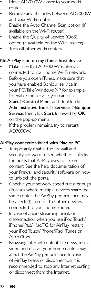 28Move AD7000W closer to your Wi-Fi router.Remove any obstacles between AD7000W and your Wi-Fi router.Enable the Auto Channel Scan option (if available on the Wi-Fi router).Enable the Quality of Service (QoS) option (if available on the Wi-Fi router).Turn off other Wi-Fi routers. No AirPlay icon on my iTunes host deviceMake sure that AD7000W is already connected to your home Wi-Fi network.Before you open iTunes, make sure that you have enabled Bonjour service in your PC. Take Windows XP for example: to enable the service, you can click Start-&gt;Control Panel, and double-click Administrative Tools-&gt; Services-&gt;Bonjour Service, then click Start followed by OK on the pop-up menu.If the problem remains, try to restart AD7000W. AirPlay connection failed with Mac or PCTemporarily disable the ﬁrewall and security software to see whether it blocks the ports that AirPlay uses to stream content. See the help documentation of your ﬁrewall and security software on how to unblock the ports.Check if your network speed is fast enough (in cases where multiple devices share the same router, the AirPlay performance may be affected). Turn off the other devices connected to your home router.In case of audio streaming break or disconnection when you use iPod Touch/iPhone/iPad/iMac/PC for AirPlay, restart your iPod Touch/iPhone/iPad, iTunes or AD7000W.Browsing Internet content like news, music, video and etc. via your home router may affect the AirPlay performance. In case of AirPlay break or disconnection, it is recommended to stop any Internet surﬁng or disconnect from the Internet.••••••••••••EN