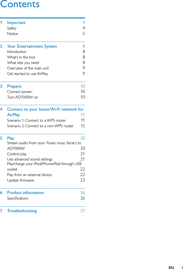 3Contents1 Important  4Safety  4Notice  52  Your Entertainment System  8Introduction  8What’s in the box  8What else you need  8Overview of the main unit  9Get started to use AirPlay  93 Prepare  10Connect power  10Turn AD7000W on  104  Connect to your home Wi-Fi network for AirPlay  11Scenario 1: Connect to a WPS router  11Scenario 2: Connect to a non-WPS router  125 Play  20Stream audio from your iTunes music library to AD7000W  20Control play  21Use advanced sound settings  21Play/charge your iPod/iPhone/iPad through USB socket  22Play from an external device  22Update ﬁrmware  236 Product information  26Speciﬁcations  267 Troubleshooting  27EN
