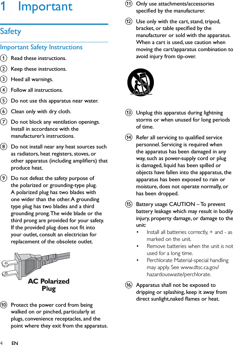 4k  Only use attachments/accessories speciﬁed by the manufacturer.l  Use only with the cart, stand, tripod, bracket, or table speciﬁed by the manufacturer or sold with the apparatus. When a cart is used, use caution when moving the cart/apparatus combination to avoid injury from tip-over.  m  Unplug this apparatus during lightning storms or when unused for long periods of time. n  Refer all servicing to qualiﬁed service personnel. Servicing is required when the apparatus has been damaged in any way, such as power-supply cord or plug is damaged, liquid has been spilled or objects have fallen into the apparatus, the apparatus has been exposed to rain or moisture, does not operate normally, or has been dropped.o  Battery usage CAUTION – To prevent battery leakage which may result in bodily injury, property damage, or damage to the unit: Install all batteries correctly, + and - as marked on the unit. Remove batteries when the unit is not used for a long time.Perchlorate Material-special handling may apply. See www.dtsc.ca.gov/hazardouswaste/perchlorate.p  Apparatus shall not be exposed to dripping or splashing, keep it away from direct sunlight,naked ﬂames or heat. •••1 ImportantSafetyImportant Safety Instructionsa  Read these instructions.b  Keep these instructions.c  Heed all warnings.d  Follow all instructions.e  Do not use this apparatus near water.f  Clean only with dry cloth.g  Do not block any ventilation openings. Install in accordance with the manufacturer’s instructions.h  Do not install near any heat sources such as radiators, heat registers, stoves, or other apparatus (including ampliﬁers) that produce heat. i  Do not defeat the safety purpose of the polarized or grounding-type plug. A polarized plug has two blades with one wider than the other. A grounding type plug has two blades and a third grounding prong. The wide blade or the third prong are provided for your safety. If the provided plug does not ﬁt into your outlet, consult an electrician for replacement of the obsolete outlet. j  Protect the power cord from being walked on or pinched, particularly at plugs, convenience receptacles, and the point where they exit from the apparatus.  EN