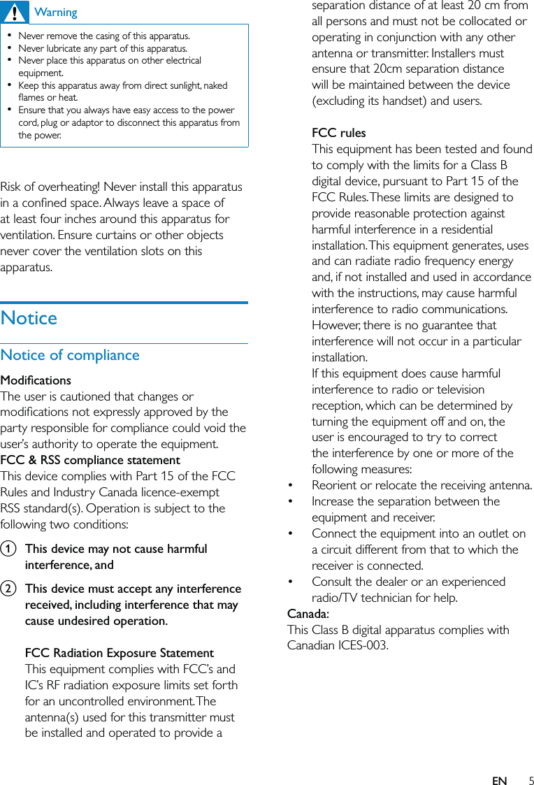 5separation distance of at least 20 cm from all persons and must not be collocated or operating in conjunction with any other antenna or transmitter. Installers must ensure that 20cm separation distance will be maintained between the device (excluding its handset) and users.FCC rulesThis equipment has been tested and found to comply with the limits for a Class B digital device, pursuant to Part 15 of the FCC Rules. These limits are designed to provide reasonable protection against harmful interference in a residential installation. This equipment generates, uses and can radiate radio frequency energy and, if not installed and used in accordance with the instructions, may cause harmful interference to radio communications. However, there is no guarantee that interference will not occur in a particular installation. If this equipment does cause harmful interference to radio or television reception, which can be determined by turning the equipment off and on, the user is encouraged to try to correct the interference by one or more of the following measures:Reorient or relocate the receiving antenna.Increase the separation between the equipment and receiver.Connect the equipment into an outlet on a circuit different from that to which the receiver is connected.Consult the dealer or an experienced radio/TV technician for help.Canada: This Class B digital apparatus complies with Canadian ICES-003.  ••••WarningNever remove the casing of this apparatus. Never lubricate any part of this apparatus.Never place this apparatus on other electrical equipment.Keep this apparatus away from direct sunlight, naked ﬂames or heat. Ensure that you always have easy access to the power cord, plug or adaptor to disconnect this apparatus from the power.••••• Risk of overheating! Never install this apparatus in a conﬁned space. Always leave a space of at least four inches around this apparatus for ventilation. Ensure curtains or other objects never cover the ventilation slots on this apparatus.NoticeNotice of complianceModiﬁcationsThe user is cautioned that changes or modiﬁcations not expressly approved by the party responsible for compliance could void the user’s authority to operate the equipment.FCC &amp; RSS compliance statementThis device complies with Part 15 of the FCC Rules and Industry Canada licence-exempt RSS standard(s). Operation is subject to the following two conditions:a  This device may not cause harmful interference, andb  This device must accept any interference received, including interference that may cause undesired operation.FCC Radiation Exposure StatementThis equipment complies with FCC’s and IC’s RF radiation exposure limits set forth for an uncontrolled environment. The antenna(s) used for this transmitter must be installed and operated to provide a EN