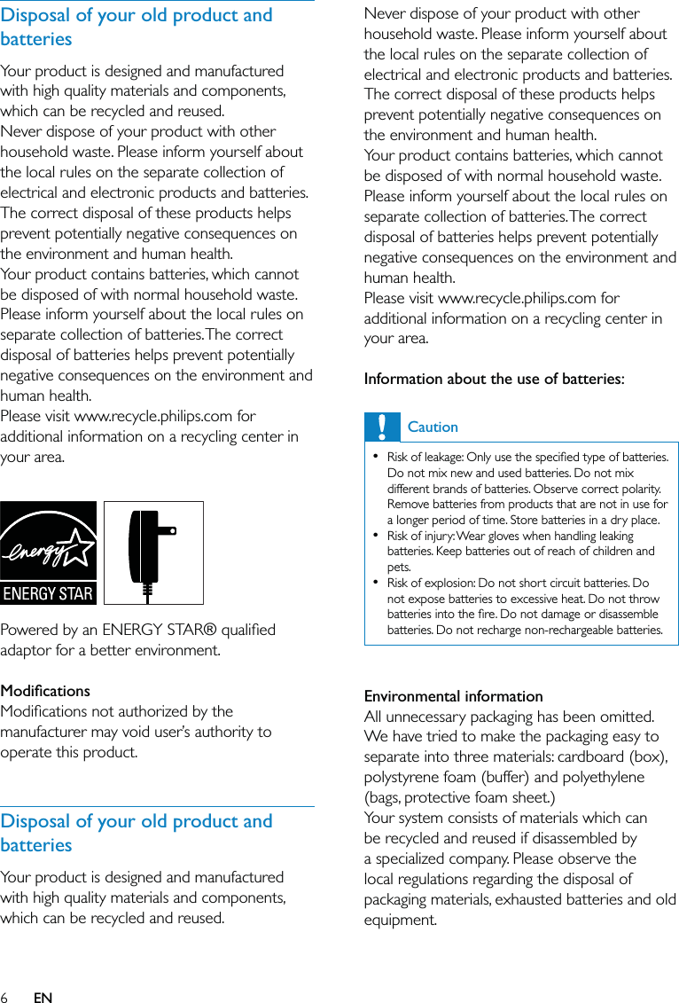 6Never dispose of your product with other household waste. Please inform yourself about the local rules on the separate collection of electrical and electronic products and batteries. The correct disposal of these products helps prevent potentially negative consequences on the environment and human health.Your product contains batteries, which cannot be disposed of with normal household waste.Please inform yourself about the local rules on separate collection of batteries. The correct disposal of batteries helps prevent potentially negative consequences on the environment and human health.Please visit www.recycle.philips.com for additional information on a recycling center in your area. Information about the use of batteries:CautionRisk of leakage: Only use the speciﬁed type of batteries. Do not mix new and used batteries. Do not mix different brands of batteries. Observe correct polarity. Remove batteries from products that are not in use for a longer period of time. Store batteries in a dry place.Risk of injury: Wear gloves when handling leaking batteries. Keep batteries out of reach of children and pets.Risk of explosion: Do not short circuit batteries. Do not expose batteries to excessive heat. Do not throw batteries into the ﬁre. Do not damage or disassemble batteries. Do not recharge non-rechargeable batteries.••• Environmental informationAll unnecessary packaging has been omitted. We have tried to make the packaging easy to separate into three materials: cardboard (box), polystyrene foam (buffer) and polyethylene (bags, protective foam sheet.) Your system consists of materials which can be recycled and reused if disassembled by a specialized company. Please observe the local regulations regarding the disposal of packaging materials, exhausted batteries and old equipment. Disposal of your old product and batteriesYour product is designed and manufactured with high quality materials and components, which can be recycled and reused.Never dispose of your product with other household waste. Please inform yourself about the local rules on the separate collection of electrical and electronic products and batteries. The correct disposal of these products helps prevent potentially negative consequences on the environment and human health.Your product contains batteries, which cannot be disposed of with normal household waste.Please inform yourself about the local rules on separate collection of batteries. The correct disposal of batteries helps prevent potentially negative consequences on the environment and human health.Please visit www.recycle.philips.com for additional information on a recycling center in your area.   Powered by an ENERGY STAR® qualiﬁed adaptor for a better environment.  ModiﬁcationsModiﬁcations not authorized by the manufacturer may void user’s authority to operate this product. Disposal of your old product and batteriesYour product is designed and manufactured with high quality materials and components, which can be recycled and reused.EN