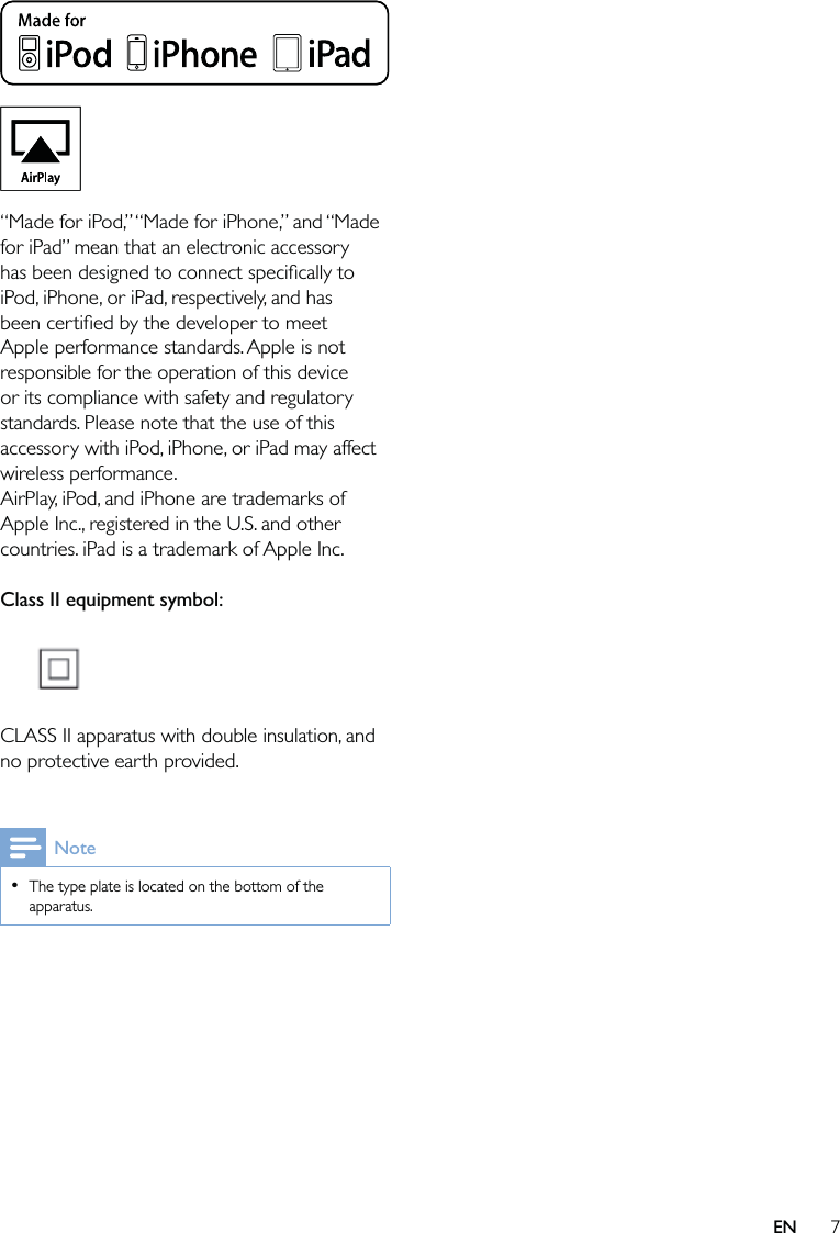 7 “Made for iPod,” “Made for iPhone,” and “Made for iPad” mean that an electronic accessory has been designed to connect speciﬁcally to iPod, iPhone, or iPad, respectively, and has been certiﬁed by the developer to meet Apple performance standards. Apple is not responsible for the operation of this device or its compliance with safety and regulatory standards. Please note that the use of this accessory with iPod, iPhone, or iPad may affect wireless performance.AirPlay, iPod, and iPhone are trademarks of Apple Inc., registered in the U.S. and other countries. iPad is a trademark of Apple Inc. Class II equipment symbol:  CLASS II apparatus with double insulation, and no protective earth provided. NoteThe type plate is located on the bottom of the apparatus.•EN