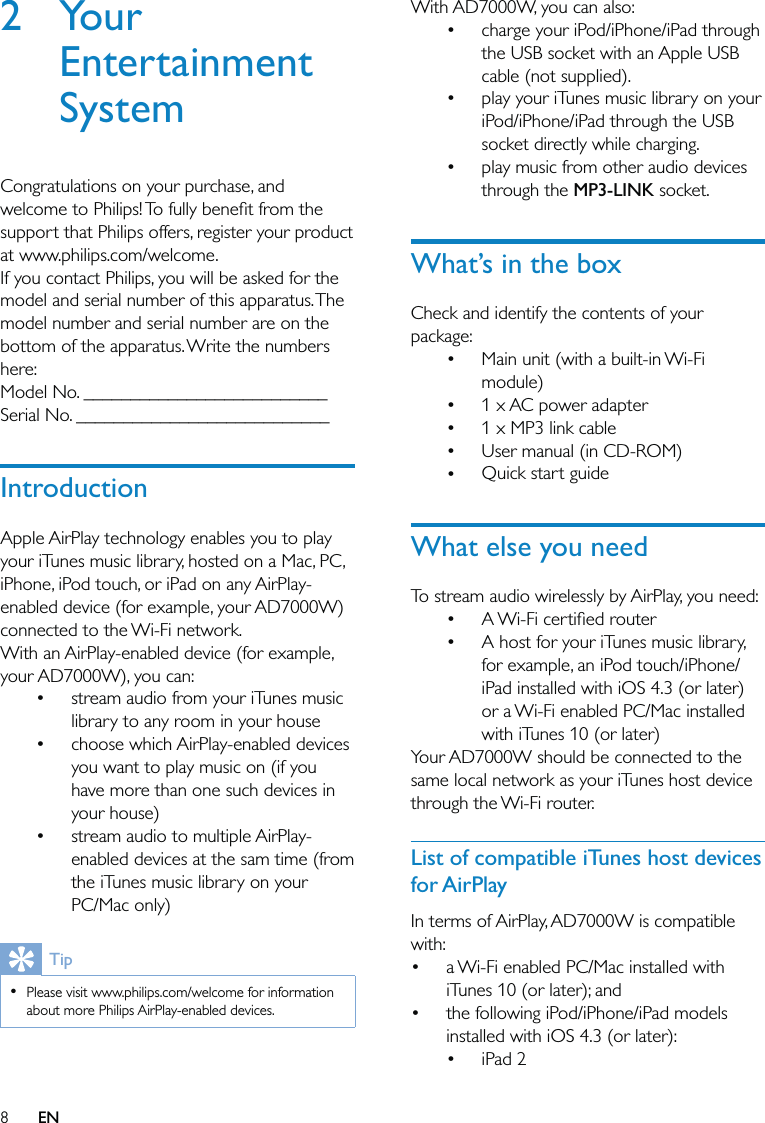 8With AD7000W, you can also:charge your iPod/iPhone/iPad through the USB socket with an Apple USB cable (not supplied).play your iTunes music library on your iPod/iPhone/iPad through the USB socket directly while charging.play music from other audio devices through the MP3-LINK socket.What’s in the boxCheck and identify the contents of your package:Main unit (with a built-in Wi-Fi module)1 x AC power adapter1 x MP3 link cableUser manual (in CD-ROM)Quick start guideWhat else you needTo stream audio wirelessly by AirPlay, you need: A Wi-Fi certiﬁed routerA host for your iTunes music library, for example, an iPod touch/iPhone/iPad installed with iOS 4.3 (or later) or a Wi-Fi enabled PC/Mac installed with iTunes 10 (or later)Your AD7000W should be connected to the same local network as your iTunes host device through the Wi-Fi router.List of compatible iTunes host devices for AirPlayIn terms of AirPlay, AD7000W is compatible with:a Wi-Fi enabled PC/Mac installed with iTunes 10 (or later); andthe following iPod/iPhone/iPad models installed with iOS 4.3 (or later):iPad 2•••••••••••••2 Your Entertainment SystemCongratulations on your purchase, and welcome to Philips! To fully beneﬁt from the support that Philips offers, register your product at www.philips.com/welcome.If you contact Philips, you will be asked for the model and serial number of this apparatus. The model number and serial number are on the bottom of the apparatus. Write the numbers here: Model No. __________________________Serial No. ___________________________IntroductionApple AirPlay technology enables you to play your iTunes music library, hosted on a Mac, PC, iPhone, iPod touch, or iPad on any AirPlay-enabled device (for example, your AD7000W) connected to the Wi-Fi network.With an AirPlay-enabled device (for example, your AD7000W), you can:stream audio from your iTunes music library to any room in your housechoose which AirPlay-enabled devices you want to play music on (if you have more than one such devices in your house)stream audio to multiple AirPlay-enabled devices at the sam time (from the iTunes music library on your PC/Mac only)TipPlease visit www.philips.com/welcome for information about more Philips AirPlay-enabled devices.• •••EN
