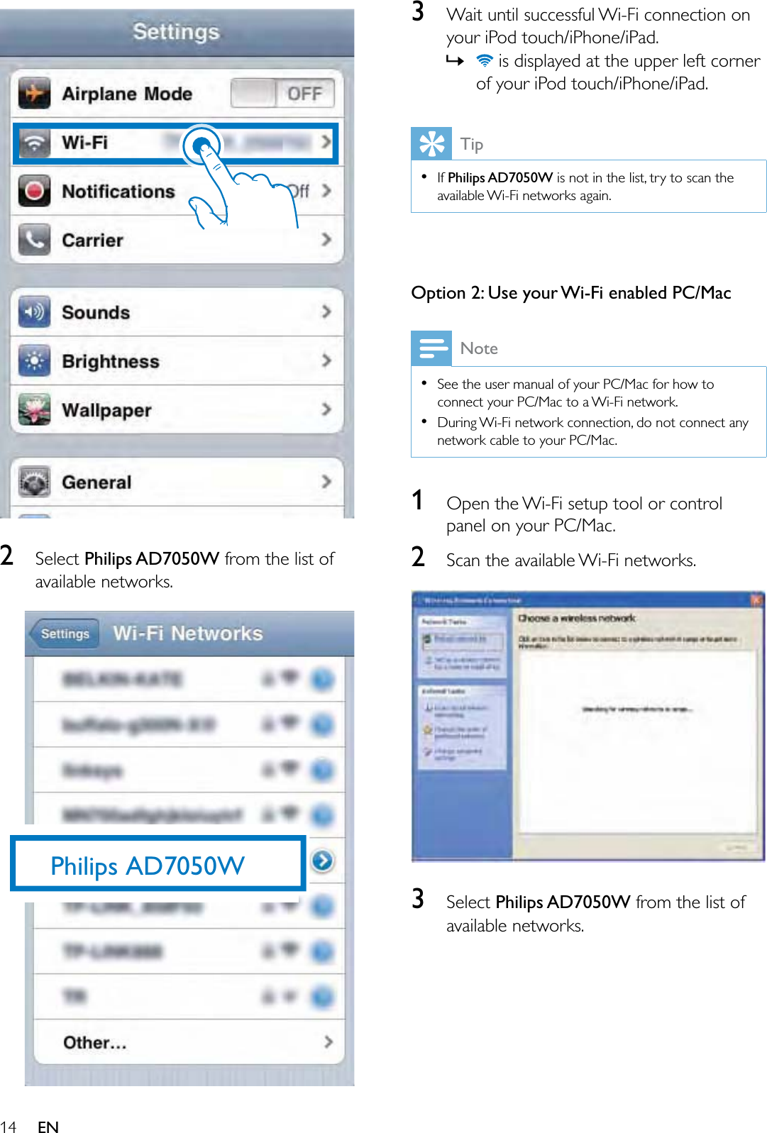 14 EN26HOHFWPhilips AD7050WIURPWKHOLVWRIDYDLODEOHQHWZRUNVPhilips AD7050W3:DLWXQWLOVXFFHVVIXO:L)LFRQQHFWLRQRQ\RXUL3RGWRXFKL3KRQHL3DG»LVGLVSOD\HGDWWKHXSSHUOHIWFRUQHURI\RXUL3RGWRXFKL3KRQHL3DGTipIf Philips AD7050W LVQRWLQWKHOLVWWU\WRVFDQWKHDYDLODEOH:L)LQHWZRUNVDJDLQOption 2: Use your Wi-Fi enabled PC/MacNote6HHWKHXVHUPDQXDORI\RXU3&amp;0DFIRUKRZWRFRQQHFW\RXU3&amp;0DFWRD:L)LQHWZRUN&apos;XULQJ:L)LQHWZRUNFRQQHFWLRQGRQRWFRQQHFWDQ\QHWZRUNFDEOHWR\RXU3&amp;0DF12SHQWKH:L)LVHWXSWRRORUFRQWUROSDQHORQ\RXU3&amp;0DF26FDQWKHDYDLODEOH:L)LQHWZRUNV36HOHFWPhilips AD7050WIURPWKHOLVWRIDYDLODEOHQHWZRUNV