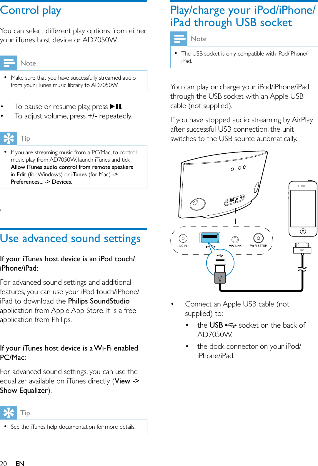  ENControl play&lt;RXFDQVHOHFWGLIIHUHQWSOD\RSWLRQVIURPHLWKHU\RXUL7XQHVKRVWGHYLFHRU$&apos;:Note0DNHVXUHWKDW\RXKDYHVXFFHVVIXOO\VWUHDPHGDXGLRIURP\RXUL7XQHVPXVLFOLEUDU\WR$&apos;: 7RSDXVHRUUHVXPHSOD\SUHVV . 7RDGMXVWYROXPHSUHVV+/-UHSHDWHGO\Tip,I\RXDUHVWUHDPLQJPXVLFIURPD3&amp;0DFWRFRQWUROPXVLFSOD\IURP$&apos;:ODXQFKL7XQHVDQGWLFNAllow iTunes audio control from remote speakersin Edit IRU:LQGRZVRUiTunes IRU0DF-&gt;Preferences... -&gt; Devices.Use advanced sound settingsIf your iTunes host device is an iPod touch/iPhone/iPad:)RUDGYDQFHGVRXQGVHWWLQJVDQGDGGLWLRQDOIHDWXUHV\RXFDQXVH\RXUL3RGWRXFKL3KRQHL3DGWRGRZQORDGWKHPhilips SoundStudioDSSOLFDWLRQIURP$SSOH$SS6WRUH,WLVDIUHHDSSOLFDWLRQIURP3KLOLSVIf your iTunes host device is a Wi-Fi enabled PC/Mac:)RUDGYDQFHGVRXQGVHWWLQJV\RXFDQXVHWKHHTXDOL]HUDYDLODEOHRQL7XQHVGLUHFWO\View -&gt; Show EqualizerTip6HHWKHL7XQHVKHOSGRFXPHQWDWLRQIRUPRUHGHWDLOVPlay/charge your iPod/iPhone/iPad through USB socketNote7KH86%VRFNHWLVRQO\FRPSDWLEOHZLWKL3RGL3KRQHL3DG&lt;RXFDQSOD\RUFKDUJH\RXUL3RGL3KRQHL3DGWKURXJKWKH86%VRFNHWZLWKDQ$SSOH86%FDEOHQRWVXSSOLHG,I\RXKDYHVWRSSHGDXGLRVWUHDPLQJE\$LU3OD\DIWHUVXFFHVVIXO86%FRQQHFWLRQWKHXQLWVZLWFKHVWRWKH86%VRXUFHDXWRPDWLFDOO\ &amp;RQQHFWDQ$SSOH86%FDEOHQRWVXSSOLHGWR WKHUSB VRFNHWRQWKHEDFNRI$&apos;: WKHGRFNFRQQHFWRURQ\RXUL3RGL3KRQHL3DG
