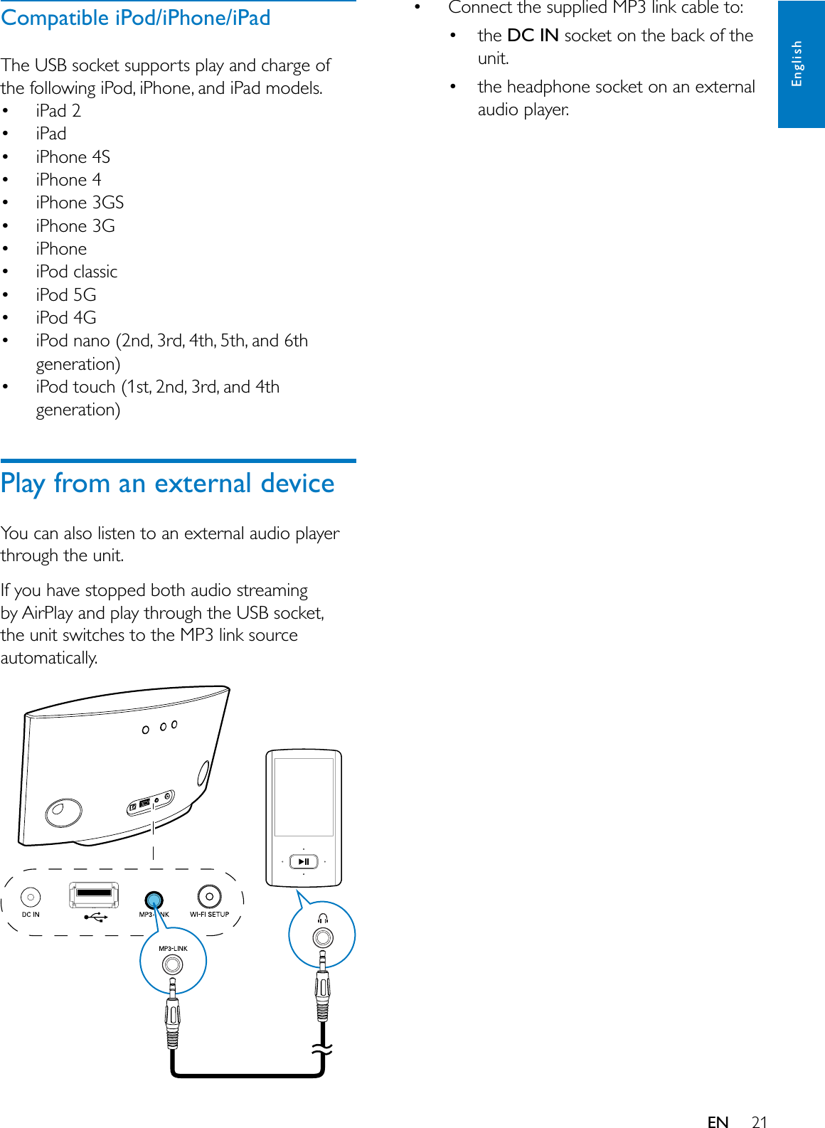 21EnglishENCompatible iPod/iPhone/iPad7KH86%VRFNHWVXSSRUWVSOD\DQGFKDUJHRIWKHIROORZLQJL3RGL3KRQHDQGL3DGPRGHOV L3DG L3DG L3KRQH6 L3KRQH L3KRQH*6 L3KRQH* L3KRQH L3RGFODVVLF L3RG* L3RG* L3RGQDQRQGUGWKWKDQGWKJHQHUDWLRQ L3RGWRXFKVWQGUGDQGWKJHQHUDWLRQPlay from an external device&lt;RXFDQDOVROLVWHQWRDQH[WHUQDODXGLRSOD\HUWKURXJKWKHXQLW,I\RXKDYHVWRSSHGERWKDXGLRVWUHDPLQJE\$LU3OD\DQGSOD\WKURXJKWKH86%VRFNHWWKHXQLWVZLWFKHVWRWKH03OLQNVRXUFHDXWRPDWLFDOO\ &amp;RQQHFWWKHVXSSOLHG03OLQNFDEOHWR WKHDC INVRFNHWRQWKHEDFNRIWKHXQLW WKHKHDGSKRQHVRFNHWRQDQH[WHUQDODXGLRSOD\HU