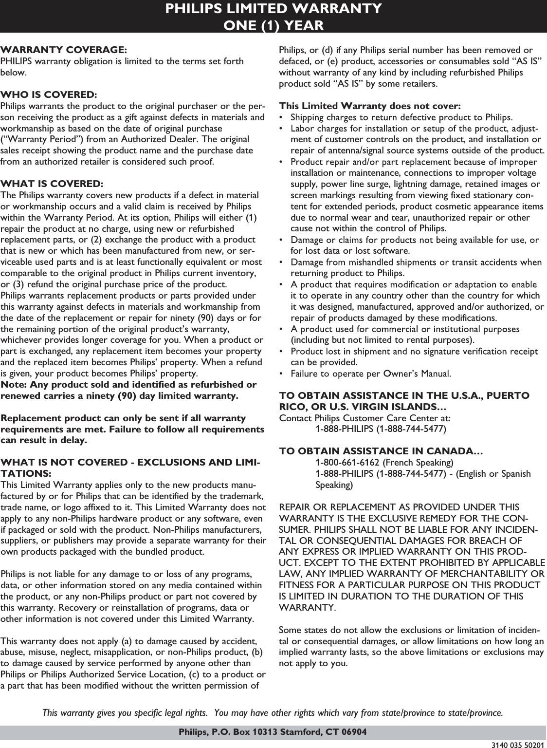 PHILIPS LIMITED WARRANTYONE (1) YEARWARRANTY COVERAGE:PHILIPS warranty obligation is limited to the terms set forthbelow.WHO IS COVERED:Philips warrants the product to the original purchaser or the per-son receiving the product as a gift against defects in materials andworkmanship as based on the date of original purchase(“Warranty Period”) from an Authorized Dealer. The originalsales receipt showing the product name and the purchase datefrom an authorized retailer is considered such proof.WHAT IS COVERED:The Philips warranty covers new products if a defect in materialor workmanship occurs and a valid claim is received by Philipswithin the Warranty Period. At its option, Philips will either (1)repair the product at no charge, using new or refurbishedreplacement parts, or (2) exchange the product with a productthat is new or which has been manufactured from new, or ser-viceable used parts and is at least functionally equivalent or mostcomparable to the original product in Philips current inventory,or (3) refund the original purchase price of the product.Philips warrants replacement products or parts provided underthis warranty against defects in materials and workmanship fromthe date of the replacement or repair for ninety (90) days or forthe remaining portion of the original product’s warranty,whichever provides longer coverage for you. When a product orpart is exchanged, any replacement item becomes your propertyand the replaced item becomes Philips’ property. When a refundis given, your product becomes Philips’ property.Note: Any product sold and identified as refurbished orrenewed carries a ninety (90) day limited warranty.Replacement product can only be sent if all warrantyrequirements are met. Failure to follow all requirementscan result in delay.WHAT IS NOT COVERED - EXCLUSIONS AND LIMI-TATIONS:This Limited Warranty applies only to the new products manu-factured by or for Philips that can be identified by the trademark,trade name, or logo affixed to it. This Limited Warranty does notapply to any non-Philips hardware product or any software, evenif packaged or sold with the product. Non-Philips manufacturers,suppliers, or publishers may provide a separate warranty for theirown products packaged with the bundled product.Philips is not liable for any damage to or loss of any programs,data, or other information stored on any media contained withinthe product, or any non-Philips product or part not covered bythis warranty. Recovery or reinstallation of programs, data orother information is not covered under this Limited Warranty.This warranty does not apply (a) to damage caused by accident,abuse, misuse, neglect, misapplication, or non-Philips product, (b)to damage caused by service performed by anyone other thanPhilips or Philips Authorized Service Location, (c) to a product ora part that has been modified without the written permission ofPhilips, or (d) if any Philips serial number has been removed ordefaced, or (e) product, accessories or consumables sold “AS IS”without warranty of any kind by including refurbished Philipsproduct sold “AS IS” by some retailers.This Limited Warranty does not cover:ment of customer controls on the product, and installation orrepair of antenna/signal source systems outside of the product.installation or maintenance, connections to improper voltagesupply, power line surge, lightning damage, retained images orscreen markings resulting from viewing fixed stationary con-tent for extended periods, product cosmetic appearance itemsdue to normal wear and tear, unauthorized repair or othercause not within the control of Philips.for lost data or lost software.returning product to Philips.it to operate in any country other than the country for whichit was designed, manufactured, approved and/or authorized, orrepair of products damaged by these modifications.(including but not limited to rental purposes).can be provided.TO OBTAIN ASSISTANCE IN THE U.S.A., PUERTORICO, OR U.S. VIRGIN ISLANDS…Contact Philips Customer Care Center at:1-888-PHILIPS (1-888-744-5477)TO OBTAIN ASSISTANCE IN CANADA…1-800-661-6162 (French Speaking)1-888-PHILIPS (1-888-744-5477) - (English or SpanishSpeaking)REPAIR OR REPLACEMENT AS PROVIDED UNDER THISWARRANTY IS THE EXCLUSIVE REMEDY FOR THE CON-SUMER. PHILIPS SHALL NOT BE LIABLE FOR ANY INCIDEN-TAL OR CONSEQUENTIAL DAMAGES FOR BREACH OFANY EXPRESS OR IMPLIED WARRANTY ON THIS PROD-UCT. EXCEPT TO THE EXTENT PROHIBITED BY APPLICABLELAW, ANY IMPLIED WARRANTY OF MERCHANTABILITY ORFITNESS FOR A PARTICULAR PURPOSE ON THIS PRODUCTIS LIMITED IN DURATION TO THE DURATION OF THISWARRANTY.Some states do not allow the exclusions or limitation of inciden-tal or consequential damages, or allow limitations on how long animplied warranty lasts, so the above limitations or exclusions maynot apply to you.This warranty gives you specific legal rights. You may have other rights which vary from state/province to state/province.3140 035 50201Philips, P.O. Box 10313 Stamford, CT 06904