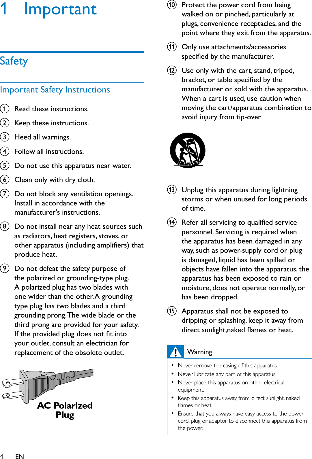 4EN1 ImportantSafetyImportant Safety InstructionsaRead these instructions.bKeep these instructions.cHeed all warnings.dFollow all instructions.eDo not use this apparatus near water.fClean only with dry cloth.gDo not block any ventilation openings. Install in accordance with the manufacturer&apos;s instructions.hDo not install near any heat sources such as radiators, heat registers, stoves, or RWKHUDSSDUDWXVLQFOXGLQJDPSOLÀHUVWKDWproduce heat. iDo not defeat the safety purpose of the polarized or grounding-type plug. A polarized plug has two blades with one wider than the other. A grounding type plug has two blades and a third grounding prong. The wide blade or the third prong are provided for your safety. ,IWKHSURYLGHGSOXJGRHVQRWÀWLQWRyour outlet, consult an electrician for replacement of the obsolete outlet.jProtect the power cord from being walked on or pinched, particularly at plugs, convenience receptacles, and the point where they exit from the apparatus.kOnly use attachments/accessories VSHFLÀHGE\WKHPDQXIDFWXUHUlUse only with the cart, stand, tripod, EUDFNHWRUWDEOHVSHFLÀHGE\WKHmanufacturer or sold with the apparatus. When a cart is used, use caution when moving the cart/apparatus combination to avoid injury from tip-over. mUnplug this apparatus during lightning storms or when unused for long periods of time. n5HIHUDOOVHUYLFLQJWRTXDOLÀHGVHUYLFHpersonnel. Servicing is required when the apparatus has been damaged in any way, such as power-supply cord or plug is damaged, liquid has been spilled or objects have fallen into the apparatus, the apparatus has been exposed to rain or moisture, does not operate normally, or has been dropped.oApparatus shall not be exposed to dripping or splashing, keep it away from GLUHFWVXQOLJKWQDNHGÁDPHVRUKHDWWarning1HYHUUHPRYHWKHFDVLQJRIWKLVDSSDUDWXV1HYHUOXEULFDWHDQ\SDUWRIWKLVDSSDUDWXV1HYHUSODFHWKLVDSSDUDWXVRQRWKHUHOHFWULFDOHTXLSPHQW.HHSWKLVDSSDUDWXVDZD\IURPGLUHFWVXQOLJKWQDNHGÁDPHVRUKHDW(QVXUHWKDW\RXDOZD\VKDYHHDV\DFFHVVWRWKHSRZHUFRUGSOXJRUDGDSWRUWRGLVFRQQHFWWKLVDSSDUDWXVIURPWKHSRZHU