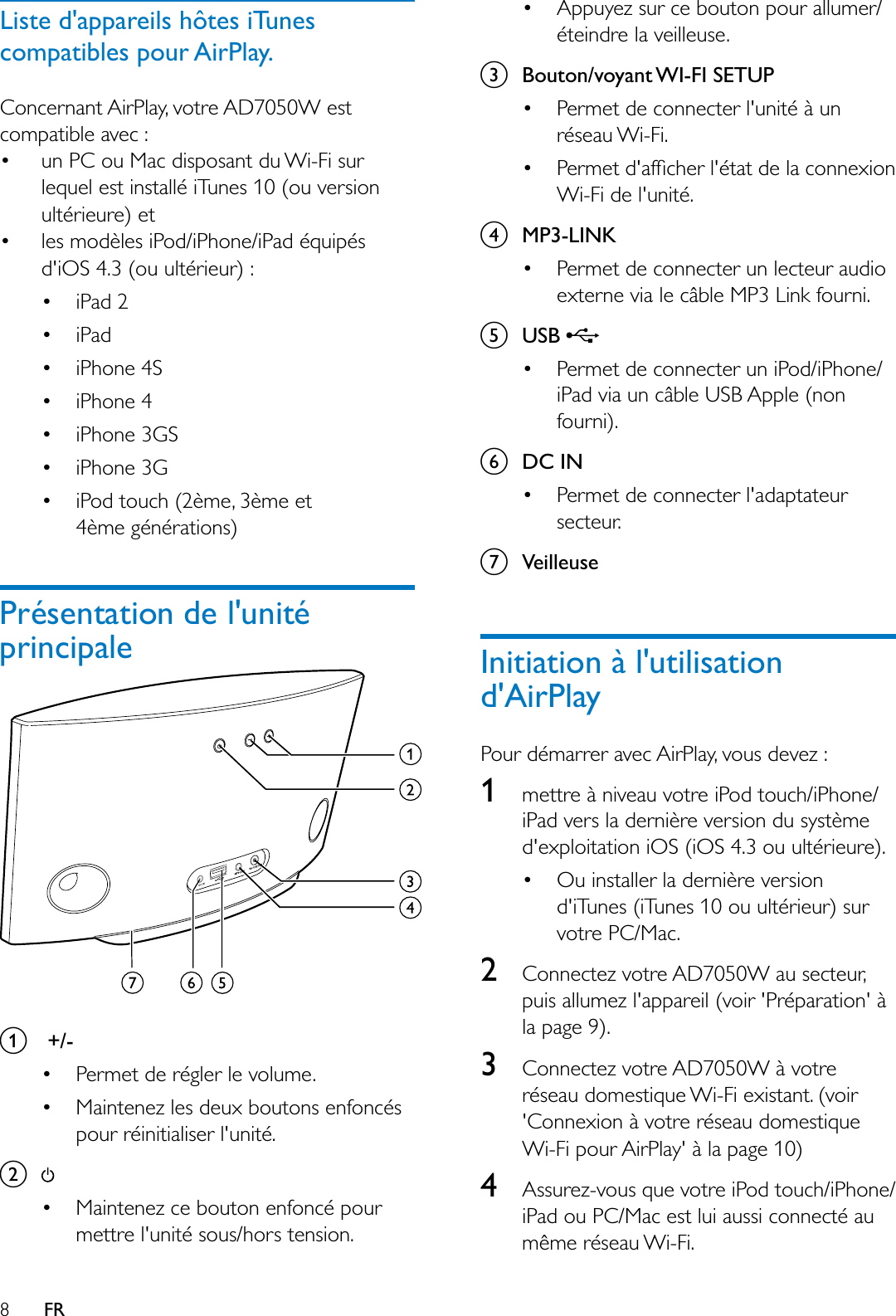 8FRListe d&apos;appareils hôtes iTunes compatibles pour AirPlay.Concernant AirPlay, votre AD7050W est compatible avec : un PC ou Mac disposant du Wi-Fi sur lequel est installé iTunes 10 (ou version ultérieure) et  les modèles iPod/iPhone/iPad équipés d&apos;iOS 4.3 (ou ultérieur) : iPad 2 iPad iPhone 4S iPhone 4 iPhone 3GS iPhone 3G iPod touch (2ème, 3ème et 4ème générations)Présentation de l&apos;unité principalea +/- Permet de régler le volume. Maintenez les deux boutons enfoncés pour réinitialiser l&apos;unité.b Maintenez ce bouton enfoncé pour mettre l&apos;unité sous/hors tension. Appuyez sur ce bouton pour allumer/éteindre la veilleuse.c%RXWRQYR\DQW:,),6(783 Permet de connecter l&apos;unité à un réseau Wi-Fi. 3HUPHWGDIÀFKHUOpWDWGHODFRQQH[LRQWi-Fi de l&apos;unité.dMP3-LINK Permet de connecter un lecteur audio externe via le câble MP3 Link fourni.e86% Permet de connecter un iPod/iPhone/iPad via un câble USB Apple (non fourni).fDC IN Permet de connecter l&apos;adaptateur secteur.gVeilleuseInitiation à l&apos;utilisation d&apos;AirPlayPour démarrer avec AirPlay, vous devez :1mettre à niveau votre iPod touch/iPhone/iPad vers la dernière version du système d&apos;exploitation iOS (iOS 4.3 ou ultérieure). Ou installer la dernière version d&apos;iTunes (iTunes 10 ou ultérieur) sur votre PC/Mac.2Connectez votre AD7050W au secteur, puis allumez l&apos;appareil (voir &apos;Préparation&apos; à la page 9).3Connectez votre AD7050W à votre réseau domestique Wi-Fi existant. (voir &apos;Connexion à votre réseau domestique Wi-Fi pour AirPlay&apos; à la page 10)4Assurez-vous que votre iPod touch/iPhone/iPad ou PC/Mac est lui aussi connecté au même réseau Wi-Fi.