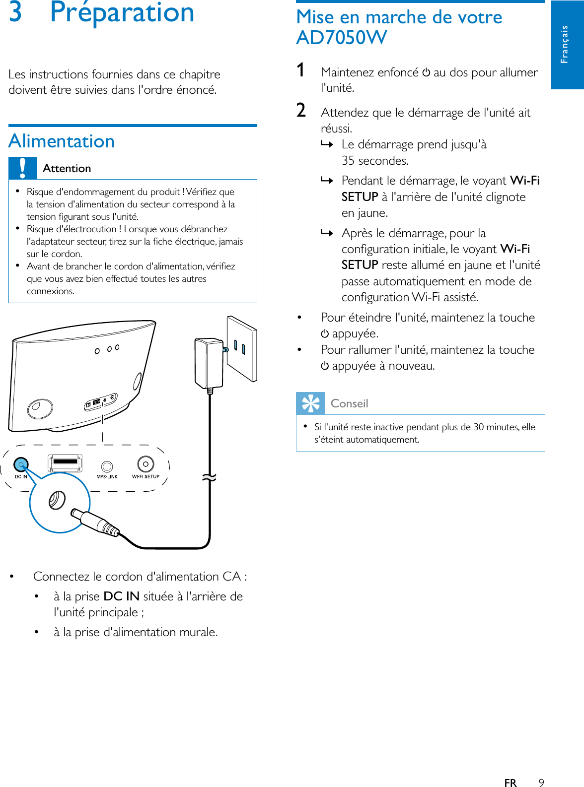 9FrançaisFR3 PréparationLes instructions fournies dans ce chapitre doivent être suivies dans l&apos;ordre énoncé.AlimentationAttention5LVTXHGHQGRPPDJHPHQWGXSURGXLW9pULÀH]TXHla tension d&apos;alimentation du secteur correspond à la WHQVLRQÀJXUDQWVRXVOXQLWpRisque d&apos;électrocution ! Lorsque vous débranchez ODGDSWDWHXUVHFWHXUWLUH]VXUODÀFKHpOHFWULTXHMDPDLVsur le cordon.$YDQWGHEUDQFKHUOHFRUGRQGDOLPHQWDWLRQYpULÀH]que vous avez bien effectué toutes les autres connexions. Connectez le cordon d&apos;alimentation CA :  à la prise DC IN située à l&apos;arrière de l&apos;unité principale ; à la prise d&apos;alimentation murale.Mise en marche de votre AD7050W1Maintenez enfoncé   au dos pour allumer l&apos;unité.2Attendez que le démarrage de l&apos;unité ait réussi.»/HGpPDUUDJHSUHQGMXVTXj35 secondes. »Pendant le démarrage, le voyant Wi-Fi6(783 à l&apos;arrière de l&apos;unité clignote HQMDXQH»Après le démarrage, pour la FRQÀJXUDWLRQLQLWLDOHOHYR\DQWWi-Fi6(783UHVWHDOOXPpHQMDXQHHWOXQLWppasse automatiquement en mode de FRQÀJXUDWLRQ:L)LDVVLVWp Pour éteindre l&apos;unité, maintenez la touche  appuyée. Pour rallumer l&apos;unité, maintenez la touche  appuyée à nouveau.ConseilSi l&apos;unité reste inactive pendant plus de 30 minutes, elle s&apos;éteint automatiquement.