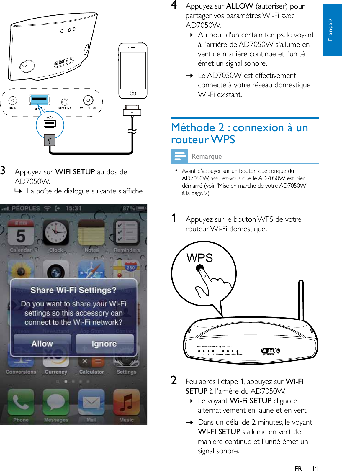 11FrançaisFR3Appuyez sur :,),6(783 au dos de AD7050W.»/DERvWHGHGLDORJXHVXLYDQWHVDIÀFKH  4Appuyez sur ALLOW (autoriser) pour partager vos paramètres Wi-Fi avec AD7050W.»Au bout d&apos;un certain temps, le voyant à l&apos;arrière de AD7050W s&apos;allume en vert de manière continue et l&apos;unité émet un signal sonore. »Le AD7050W est effectivement connecté à votre réseau domestique Wi-Fi existant.Méthode 2 : connexion à un routeur WPSRemarqueAvant d&apos;appuyer sur un bouton quelconque du AD7050W, assurez-vous que le AD7050W est bien démarré (voir &apos;Mise en marche de votre AD7050W&apos; à la page 9).1Appuyez sur le bouton WPS de votre routeur Wi-Fi domestique.  2Peu après l&apos;étape 1, appuyez sur Wi-Fi6(783 à l&apos;arrière du AD7050W.»Le voyant :L)L6(783 clignote DOWHUQDWLYHPHQWHQMDXQHHWHQYHUW»Dans un délai de 2 minutes, le voyant :,),6(783 s&apos;allume en vert de manière continue et l&apos;unité émet un signal sonore. WPS
