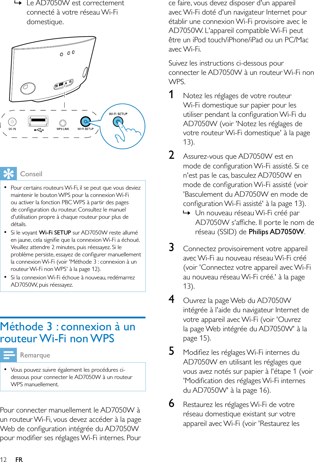 12 FR»Le AD7050W est correctement connecté à votre réseau Wi-Fi domestique.ConseilPour certains routeurs Wi-Fi, il se peut que vous deviez maintenir le bouton WPS pour la connexion Wi-Fi ou activer la fonction PBC WPS à partir des pages GHFRQÀJXUDWLRQGXURXWHXU&amp;RQVXOWH]OHPDQXHOd&apos;utilisation propre à chaque routeur pour plus de détails.Si le voyant :L)L6(783 sur AD7050W reste allumé HQMDXQHFHODVLJQLÀHTXHODFRQQH[LRQ:L)LDpFKRXpVeuillez attendre 2 minutes, puis réessayez. Si le SUREOqPHSHUVLVWHHVVD\H]GHFRQÀJXUHUPDQXHOOHPHQWla connexion Wi-Fi (voir &apos;Méthode 3 : connexion à un routeur Wi-Fi non WPS&apos; à la page 12).Si la connexion Wi-Fi échoue à nouveau, redémarrez AD7050W, puis réessayez.Méthode 3 : connexion à un routeur Wi-Fi non WPSRemarqueVous pouvez suivre également les procédures ci-dessous pour connecter le AD7050W à un routeur WPS manuellement.Pour connecter manuellement le AD7050W à un routeur Wi-Fi, vous devez accéder à la page :HEGHFRQÀJXUDWLRQLQWpJUpHGX$&apos;:SRXUPRGLÀHUVHVUpJODJHV:L)LLQWHUQHV3RXUce faire, vous devez disposer d&apos;un appareil avec Wi-Fi doté d&apos;un navigateur Internet pour établir une connexion Wi-Fi provisoire avec le AD7050W. L&apos;appareil compatible Wi-Fi peut être un iPod touch/iPhone/iPad ou un PC/Mac avec Wi-Fi.Suivez les instructions ci-dessous pour connecter le AD7050W à un routeur Wi-Fi non WPS.1Notez les réglages de votre routeur Wi-Fi domestique sur papier pour les XWLOLVHUSHQGDQWODFRQÀJXUDWLRQ:L)LGXAD7050W (voir &apos;Notez les réglages de votre routeur Wi-Fi domestique&apos; à la page 13).2Assurez-vous que AD7050W est en PRGHGHFRQÀJXUDWLRQ:L)LDVVLVWp6LFHn&apos;est pas le cas, basculez AD7050W en PRGHGHFRQÀJXUDWLRQ:L)LDVVLVWpYRLU&apos;Basculement du AD7050W en mode de FRQÀJXUDWLRQ:L)LDVVLVWpjODSDJH»Un nouveau réseau Wi-Fi créé par $&apos;:VDIÀFKH,OSRUWHOHQRPGHréseau (SSID) de Philips AD7050W.3Connectez provisoirement votre appareil avec Wi-Fi au nouveau réseau Wi-Fi créé (voir &apos;Connectez votre appareil avec Wi-Fi au nouveau réseau Wi-Fi créé.&apos; à la page 13).4Ouvrez la page Web du AD7050W intégrée à l&apos;aide du navigateur Internet de votre appareil avec Wi-Fi (voir &apos;Ouvrez la page Web intégrée du AD7050W&apos; à la page 15).50RGLÀH]OHVUpJODJHV:L)LLQWHUQHVGXAD7050W en utilisant les réglages que vous avez notés sur papier à l&apos;étape 1 (voir 0RGLÀFDWLRQGHVUpJODJHV:L)LLQWHUQHVdu AD7050W&apos; à la page 16).6Restaurez les réglages Wi-Fi de votre réseau domestique existant sur votre appareil avec Wi-Fi (voir &apos;Restaurez les 