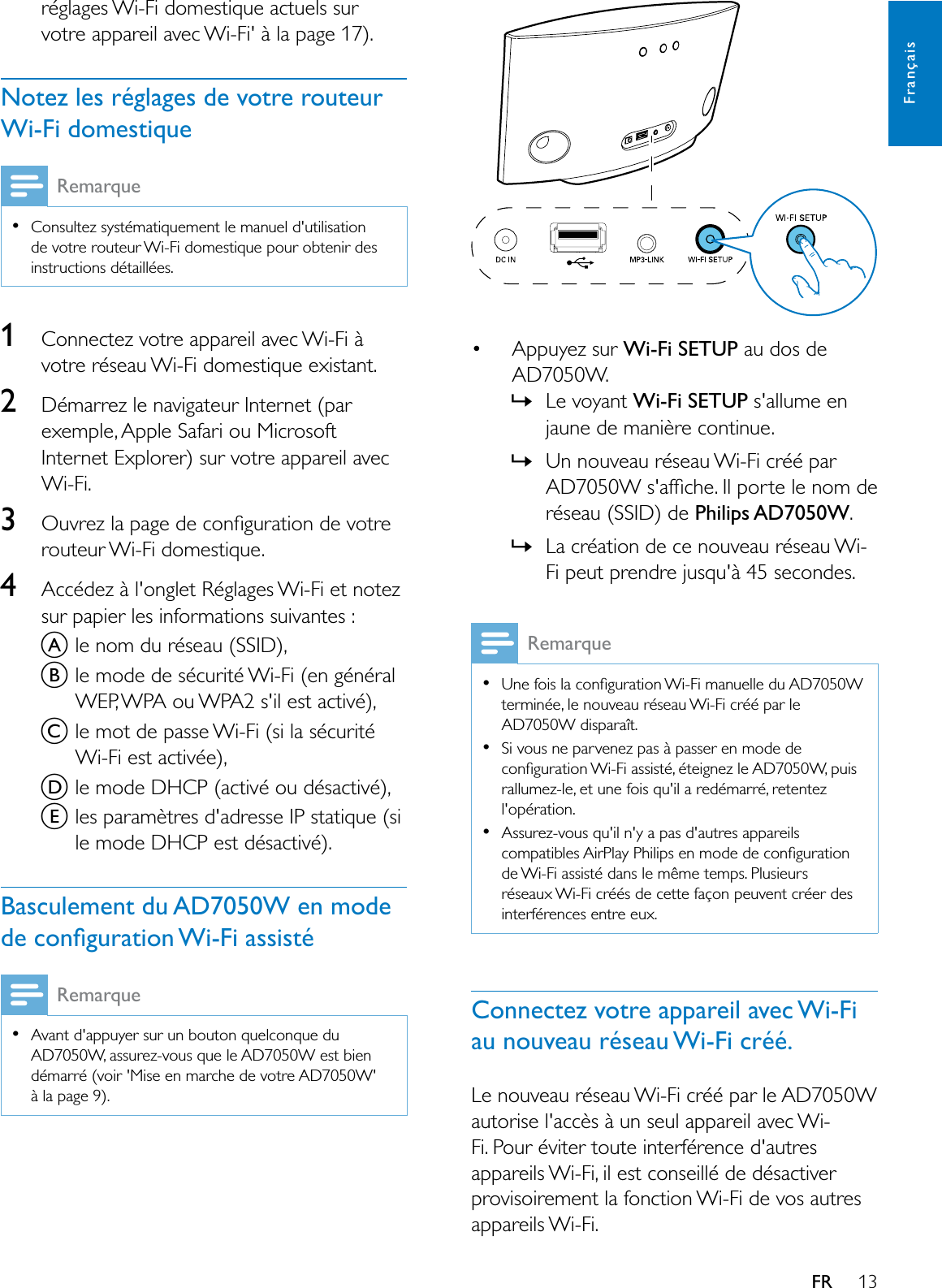 13FrançaisFRréglages Wi-Fi domestique actuels sur votre appareil avec Wi-Fi&apos; à la page 17).Notez les réglages de votre routeur Wi-Fi domestiqueRemarqueConsultez systématiquement le manuel d&apos;utilisation de votre routeur Wi-Fi domestique pour obtenir des instructions détaillées.1Connectez votre appareil avec Wi-Fi à votre réseau Wi-Fi domestique existant.2Démarrez le navigateur Internet (par exemple, Apple Safari ou Microsoft Internet Explorer) sur votre appareil avec Wi-Fi.32XYUH]ODSDJHGHFRQÀJXUDWLRQGHYRWUHrouteur Wi-Fi domestique.4Accédez à l&apos;onglet Réglages Wi-Fi et notez sur papier les informations suivantes :Ale nom du réseau (SSID),Ble mode de sécurité Wi-Fi (en général WEP, WPA ou WPA2 s&apos;il est activé),Cle mot de passe Wi-Fi (si la sécurité Wi-Fi est activée),Dle mode DHCP (activé ou désactivé),Eles paramètres d&apos;adresse IP statique (si le mode DHCP est désactivé).Basculement du AD7050W en mode GHFRQÀJXUDWLRQ:L)LDVVLVWpRemarqueAvant d&apos;appuyer sur un bouton quelconque du AD7050W, assurez-vous que le AD7050W est bien démarré (voir &apos;Mise en marche de votre AD7050W&apos; à la page 9). Appuyez sur :L)L6(783 au dos de AD7050W.»Le voyant :L)L6(783 s&apos;allume en MDXQHGHPDQLqUHFRQWLQXH»Un nouveau réseau Wi-Fi créé par $&apos;:VDIÀFKH,OSRUWHOHQRPGHréseau (SSID) de Philips AD7050W.»La création de ce nouveau réseau Wi-)LSHXWSUHQGUHMXVTXjVHFRQGHVRemarque8QHIRLVODFRQÀJXUDWLRQ:L)LPDQXHOOHGX$&apos;:terminée, le nouveau réseau Wi-Fi créé par le $&apos;:GLVSDUDvWSi vous ne parvenez pas à passer en mode de FRQÀJXUDWLRQ:L)LDVVLVWppWHLJQH]OH$&apos;:SXLVrallumez-le, et une fois qu&apos;il a redémarré, retentez l&apos;opération.Assurez-vous qu&apos;il n&apos;y a pas d&apos;autres appareils FRPSDWLEOHV$LU3OD\3KLOLSVHQPRGHGHFRQÀJXUDWLRQde Wi-Fi assisté dans le même temps. Plusieurs réseaux Wi-Fi créés de cette façon peuvent créer des interférences entre eux.Connectez votre appareil avec Wi-Fi au nouveau réseau Wi-Fi créé.Le nouveau réseau Wi-Fi créé par le AD7050W autorise l&apos;accès à un seul appareil avec Wi-Fi. Pour éviter toute interférence d&apos;autres appareils Wi-Fi, il est conseillé de désactiver provisoirement la fonction Wi-Fi de vos autres appareils Wi-Fi. 