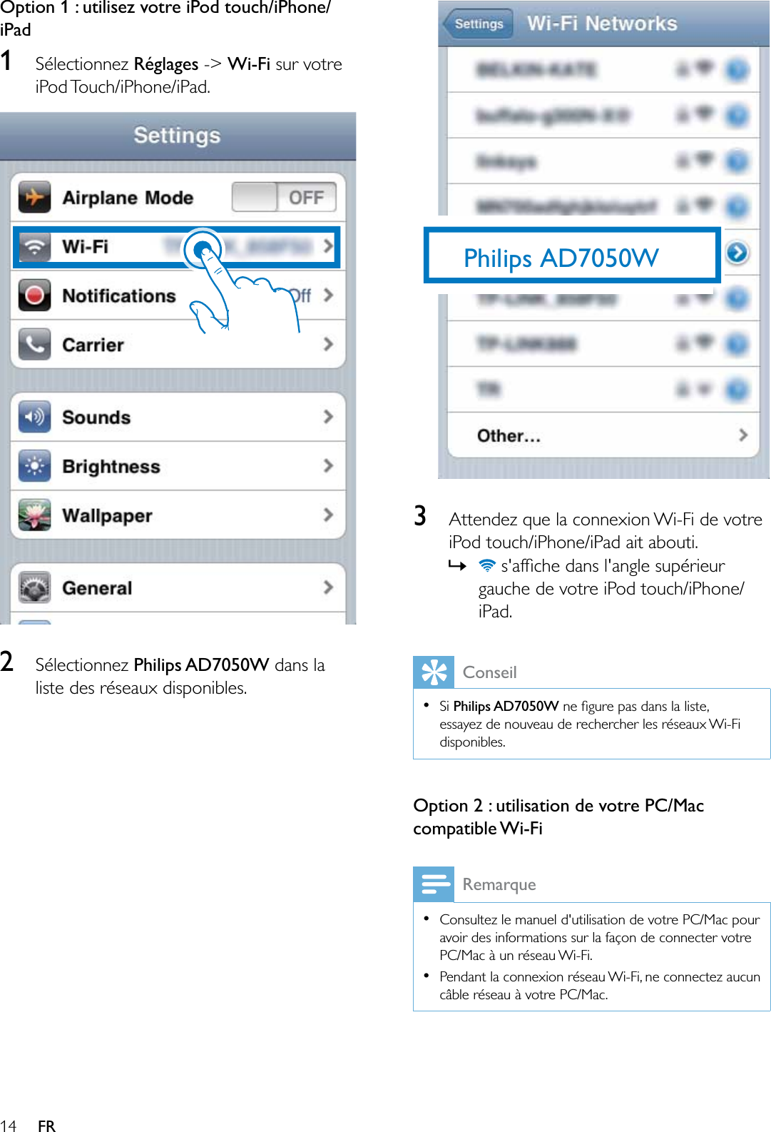 14 FROption 1 : utilisez votre iPod touch/iPhone/iPad1Sélectionnez Réglages -&gt; Wi-Fi sur votre iPod Touch/iPhone/iPad.2Sélectionnez Philips AD7050W dans la liste des réseaux disponibles.3Attendez que la connexion Wi-Fi de votre iPod touch/iPhone/iPad ait abouti.»VDIÀFKHGDQVODQJOHVXSpULHXUgauche de votre iPod touch/iPhone/iPad.ConseilSi Philips AD7050W QHÀJXUHSDVGDQVODOLVWHessayez de nouveau de rechercher les réseaux Wi-Fi disponibles.Option 2 : utilisation de votre PC/Mac compatible Wi-FiRemarqueConsultez le manuel d&apos;utilisation de votre PC/Mac pour avoir des informations sur la façon de connecter votre PC/Mac à un réseau Wi-Fi.Pendant la connexion réseau Wi-Fi, ne connectez aucun câble réseau à votre PC/Mac.Philips AD7050W