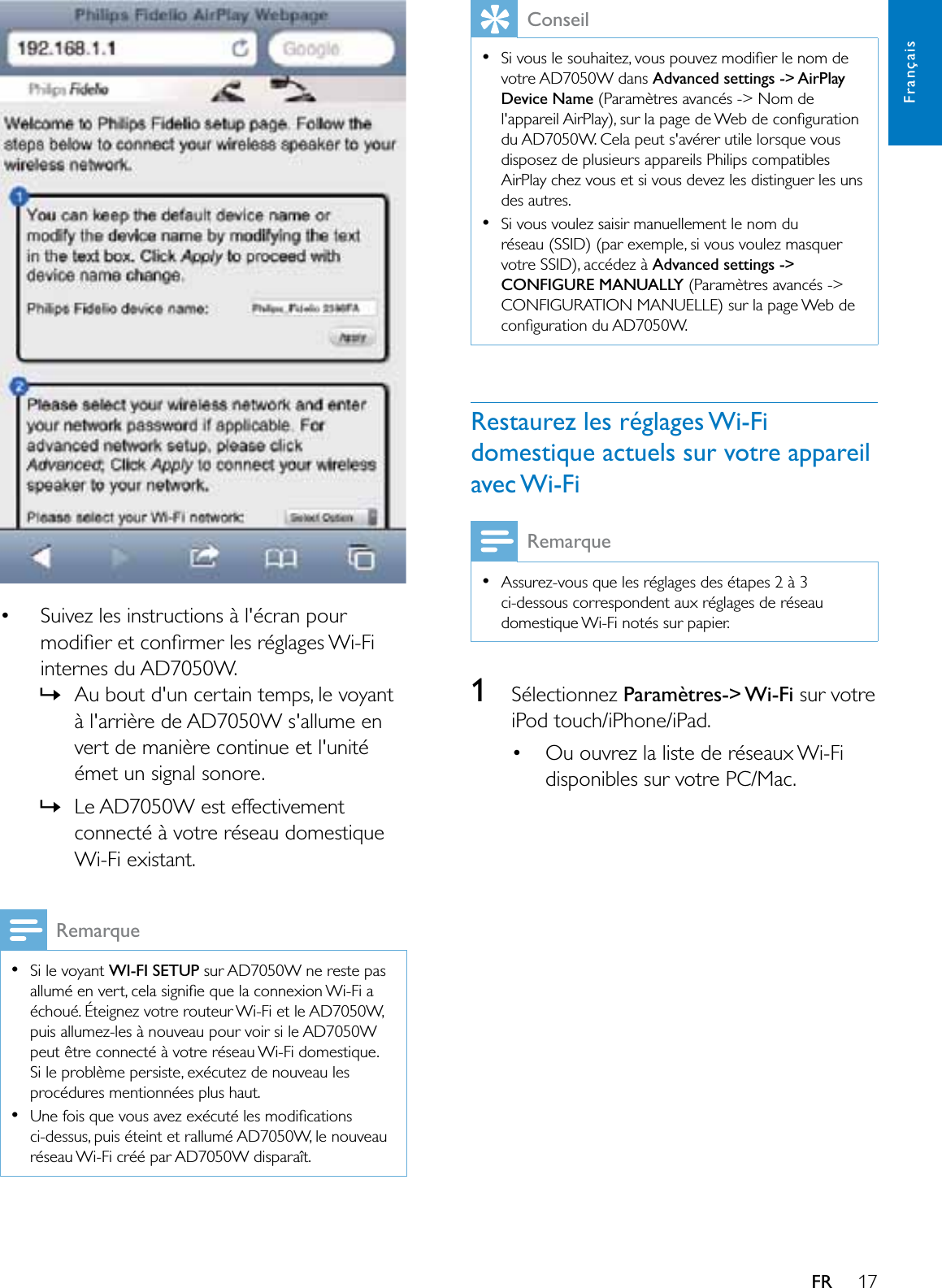 17FrançaisFR   Suivez les instructions à l&apos;écran pour PRGLÀHUHWFRQÀUPHUOHVUpJODJHV:L)Linternes du AD7050W.»Au bout d&apos;un certain temps, le voyant à l&apos;arrière de AD7050W s&apos;allume en vert de manière continue et l&apos;unité émet un signal sonore. »Le AD7050W est effectivement connecté à votre réseau domestique Wi-Fi existant.RemarqueSi le voyant :,),6(783 sur AD7050W ne reste pas DOOXPpHQYHUWFHODVLJQLÀHTXHODFRQQH[LRQ:L)LDéchoué. Éteignez votre routeur Wi-Fi et le AD7050W, puis allumez-les à nouveau pour voir si le AD7050W peut être connecté à votre réseau Wi-Fi domestique. Si le problème persiste, exécutez de nouveau les procédures mentionnées plus haut.8QHIRLVTXHYRXVDYH]H[pFXWpOHVPRGLÀFDWLRQVci-dessus, puis éteint et rallumé AD7050W, le nouveau UpVHDX:L)LFUppSDU$&apos;:GLVSDUDvWConseil6LYRXVOHVRXKDLWH]YRXVSRXYH]PRGLÀHUOHQRPGHvotre AD7050W dans Advanced settings -&gt; AirPlay Device Name (Paramètres avancés -&gt; Nom de ODSSDUHLO$LU3OD\VXUODSDJHGH:HEGHFRQÀJXUDWLRQdu AD7050W. Cela peut s&apos;avérer utile lorsque vous disposez de plusieurs appareils Philips compatibles AirPlay chez vous et si vous devez les distinguer les uns des autres.Si vous voulez saisir manuellement le nom du réseau (SSID) (par exemple, si vous voulez masquer votre SSID), accédez à Advanced settings -&gt; &amp;21),*85(0$18$//&lt; (Paramètres avancés -&gt; CONFIGURATION MANUELLE) sur la page Web de FRQÀJXUDWLRQGX$&apos;:Restaurez les réglages Wi-Fi domestique actuels sur votre appareil avec Wi-FiRemarqueAssurez-vous que les réglages des étapes 2 à 3 ci-dessous correspondent aux réglages de réseau domestique Wi-Fi notés sur papier.1Sélectionnez Paramètres-&gt; Wi-Fi sur votre iPod touch/iPhone/iPad. Ou ouvrez la liste de réseaux Wi-Fi disponibles sur votre PC/Mac.