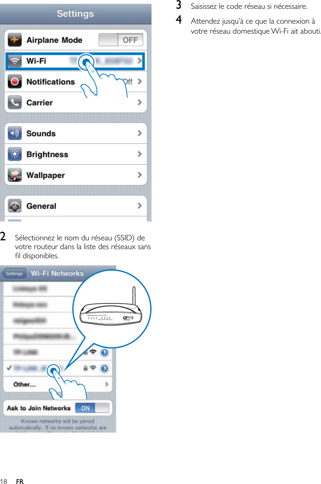 18 FR2Sélectionnez le nom du réseau (SSID) de votre routeur dans la liste des réseaux sans ÀOGLVSRQLEOHV3Saisissez le code réseau si nécessaire.4$WWHQGH]MXVTX·jFHTXHODFRQQH[LRQjvotre réseau domestique Wi-Fi ait abouti.