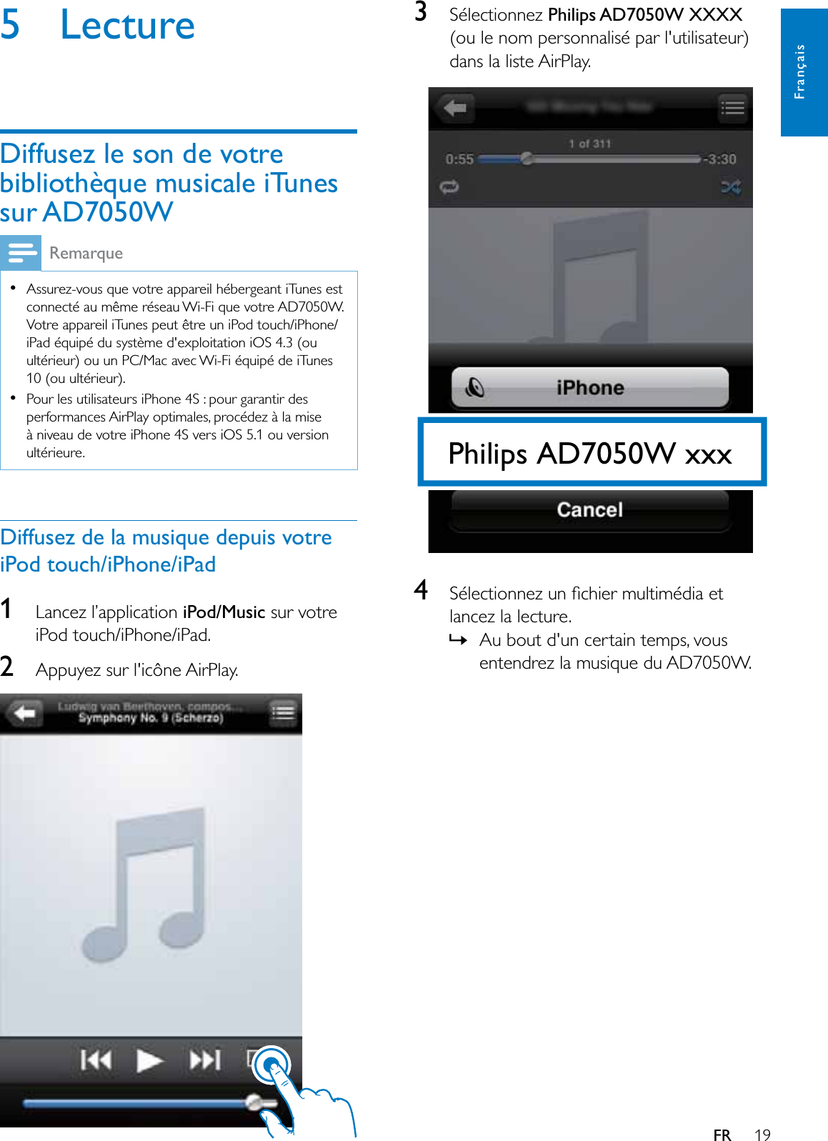 19FrançaisFR5 LectureDiffusez le son de votre bibliothèque musicale iTunes sur AD7050WRemarqueAssurez-vous que votre appareil hébergeant iTunes est connecté au même réseau Wi-Fi que votre AD7050W. Votre appareil iTunes peut être un iPod touch/iPhone/iPad équipé du système d&apos;exploitation iOS 4.3 (ou ultérieur) ou un PC/Mac avec Wi-Fi équipé de iTunes 10 (ou ultérieur).Pour les utilisateurs iPhone 4S : pour garantir des performances AirPlay optimales, procédez à la mise à niveau de votre iPhone 4S vers iOS 5.1 ou version ultérieure.Diffusez de la musique depuis votre iPod touch/iPhone/iPad1Lancez l’application iPod/Music sur votre iPod touch/iPhone/iPad.2Appuyez sur l&apos;icône AirPlay.3Sélectionnez Philips AD7050W XXXX(ou le nom personnalisé par l&apos;utilisateur) dans la liste AirPlay.  46pOHFWLRQQH]XQÀFKLHUPXOWLPpGLDHWlancez la lecture.»Au bout d&apos;un certain temps, vous entendrez la musique du AD7050W.Philips AD7050W xxx