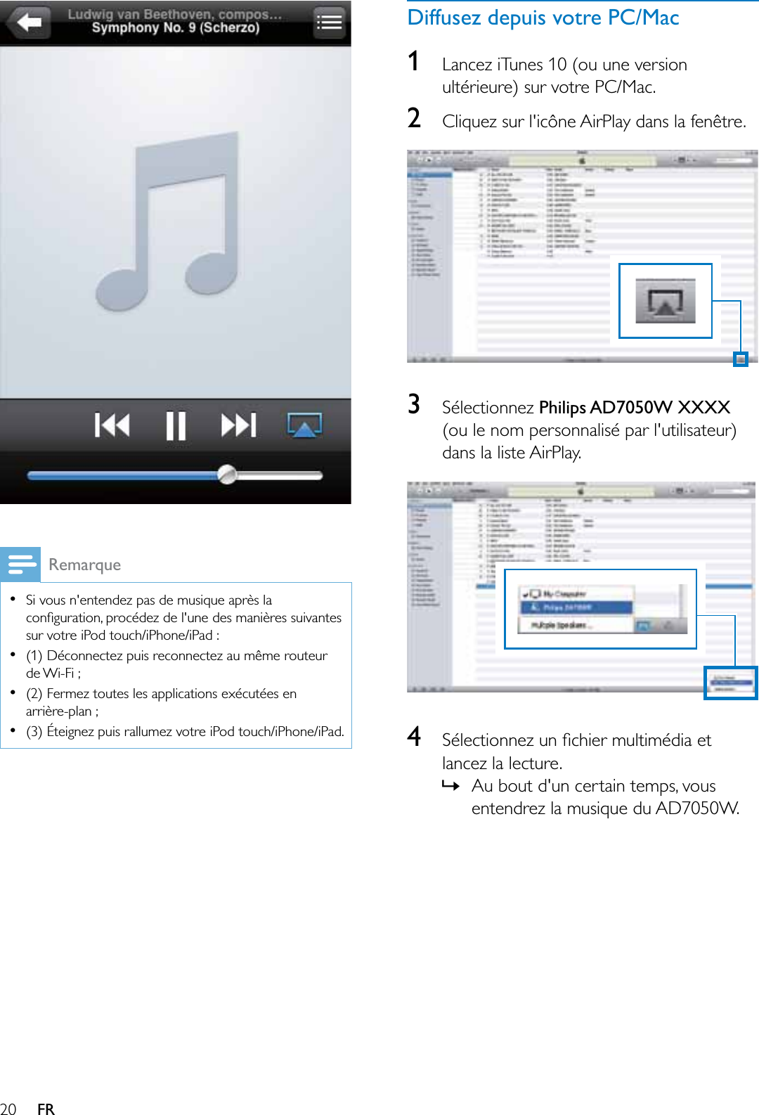 20 FRRemarqueSi vous n&apos;entendez pas de musique après la FRQÀJXUDWLRQSURFpGH]GHOXQHGHVPDQLqUHVVXLYDQWHVsur votre iPod touch/iPhone/iPad :(1) Déconnectez puis reconnectez au même routeur de Wi-Fi ;(2) Fermez toutes les applications exécutées en arrière-plan ;(3) Éteignez puis rallumez votre iPod touch/iPhone/iPad.Diffusez depuis votre PC/Mac1Lancez iTunes 10 (ou une version ultérieure) sur votre PC/Mac. 2Cliquez sur l&apos;icône AirPlay dans la fenêtre. 3Sélectionnez Philips AD7050W XXXX(ou le nom personnalisé par l&apos;utilisateur) dans la liste AirPlay.46pOHFWLRQQH]XQÀFKLHUPXOWLPpGLDHWlancez la lecture.»Au bout d&apos;un certain temps, vous entendrez la musique du AD7050W.